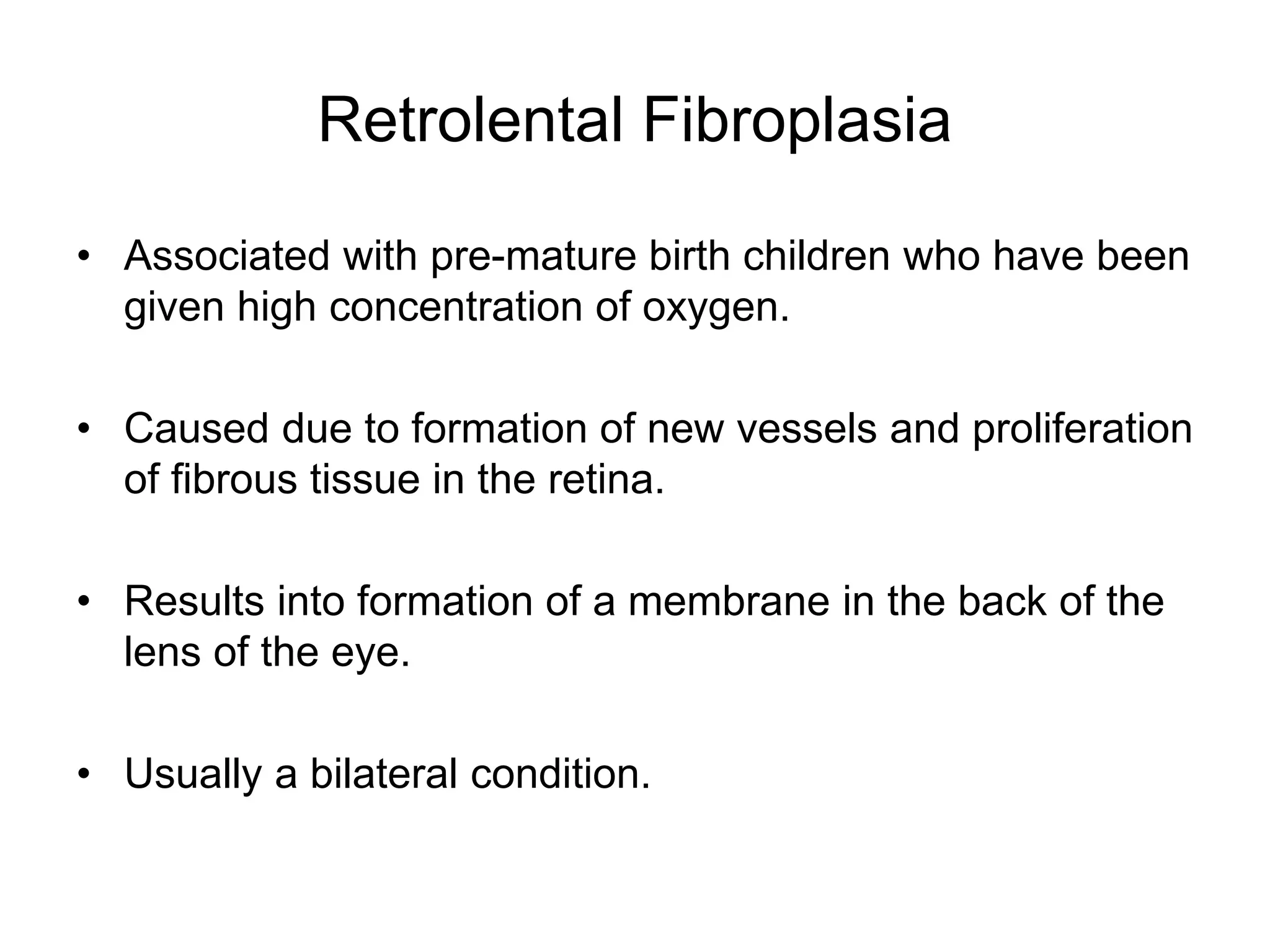 Retrolental Fibroplasia
• Associated with pre-mature birth children who have been
given high concentration of oxygen.
• Caused due to formation of new vessels and proliferation
of fibrous tissue in the retina.
• Results into formation of a membrane in the back of the
lens of the eye.
• Usually a bilateral condition.
 
