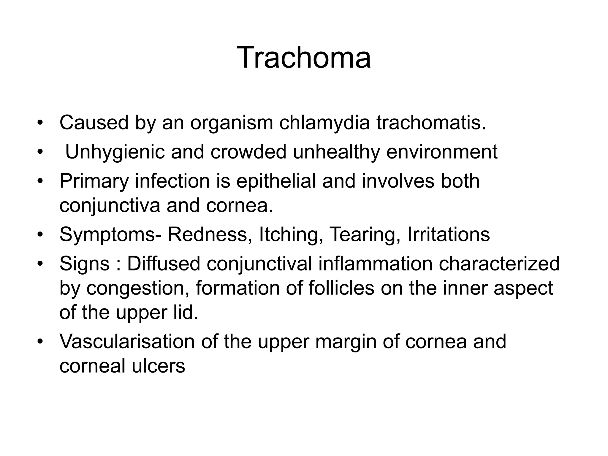 Trachoma
• Caused by an organism chlamydia trachomatis.
• Unhygienic and crowded unhealthy environment
• Primary infection is epithelial and involves both
conjunctiva and cornea.
• Symptoms- Redness, Itching, Tearing, Irritations
• Signs : Diffused conjunctival inflammation characterized
by congestion, formation of follicles on the inner aspect
of the upper lid.
• Vascularisation of the upper margin of cornea and
corneal ulcers
 