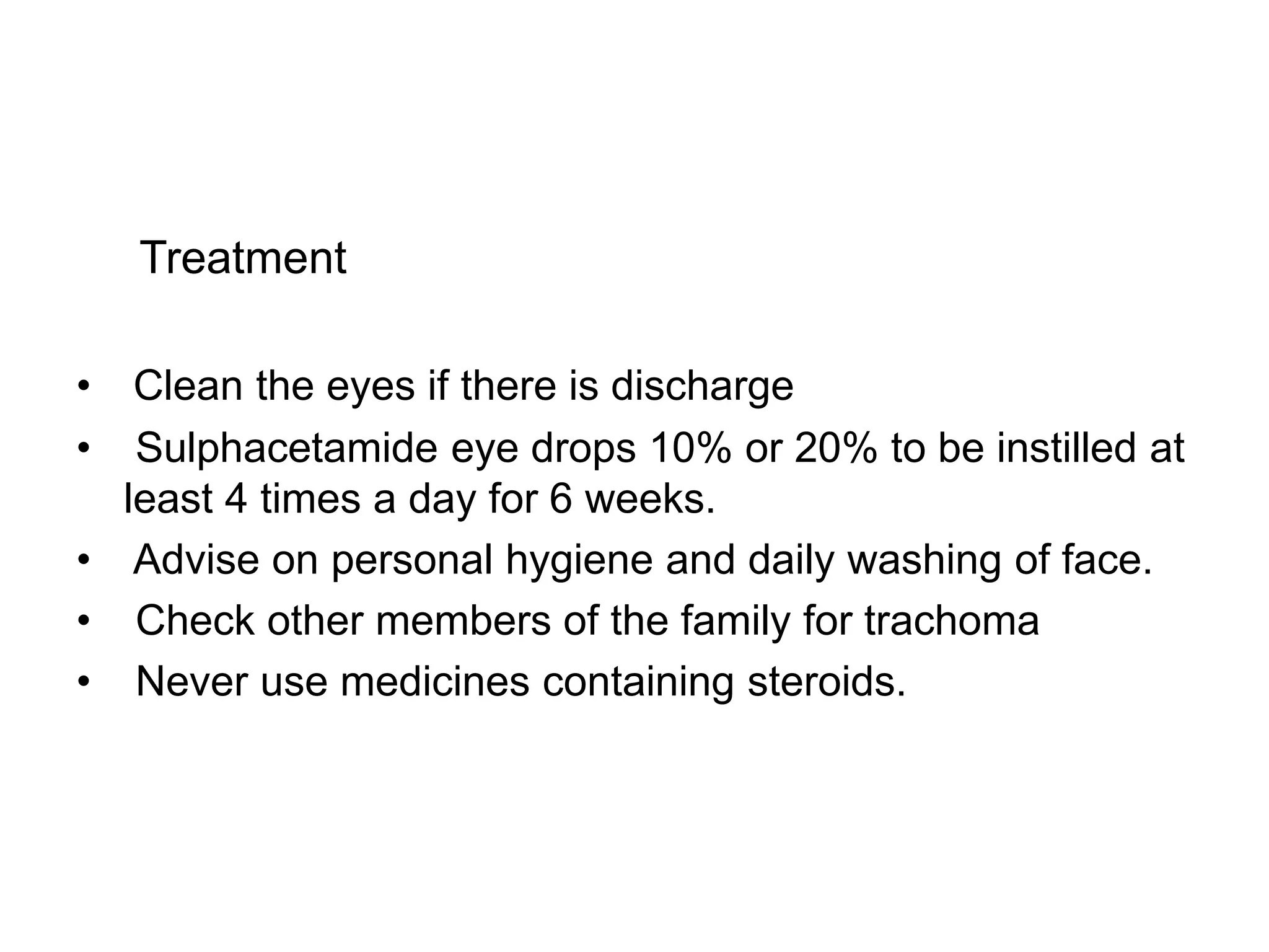 Treatment
• Clean the eyes if there is discharge
• Sulphacetamide eye drops 10% or 20% to be instilled at
least 4 times a day for 6 weeks.
• Advise on personal hygiene and daily washing of face.
• Check other members of the family for trachoma
• Never use medicines containing steroids.
 