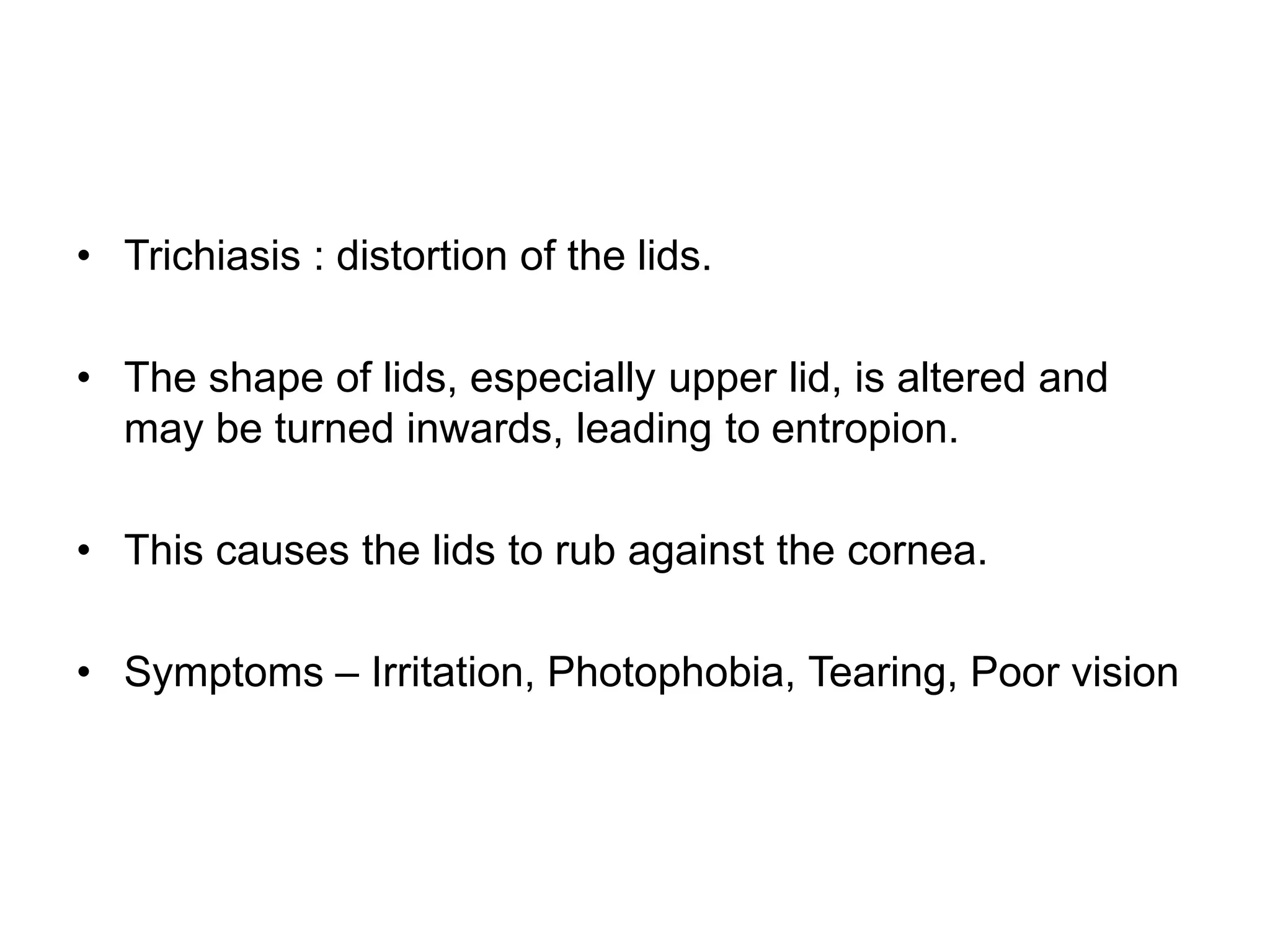 • Trichiasis : distortion of the lids.
• The shape of lids, especially upper lid, is altered and
may be turned inwards, leading to entropion.
• This causes the lids to rub against the cornea.
• Symptoms – Irritation, Photophobia, Tearing, Poor vision
 