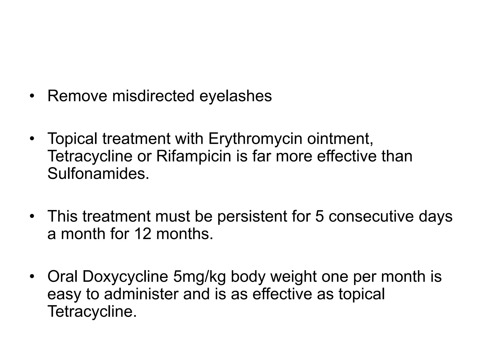 • Remove misdirected eyelashes
• Topical treatment with Erythromycin ointment,
Tetracycline or Rifampicin is far more effective than
Sulfonamides.
• This treatment must be persistent for 5 consecutive days
a month for 12 months.
• Oral Doxycycline 5mg/kg body weight one per month is
easy to administer and is as effective as topical
Tetracycline.
 