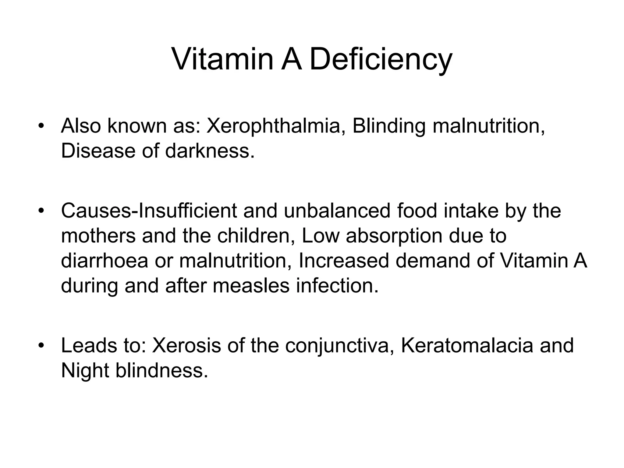 Vitamin A Deficiency
• Also known as: Xerophthalmia, Blinding malnutrition,
Disease of darkness.
• Causes-Insufficient and unbalanced food intake by the
mothers and the children, Low absorption due to
diarrhoea or malnutrition, Increased demand of Vitamin A
during and after measles infection.
• Leads to: Xerosis of the conjunctiva, Keratomalacia and
Night blindness.
 