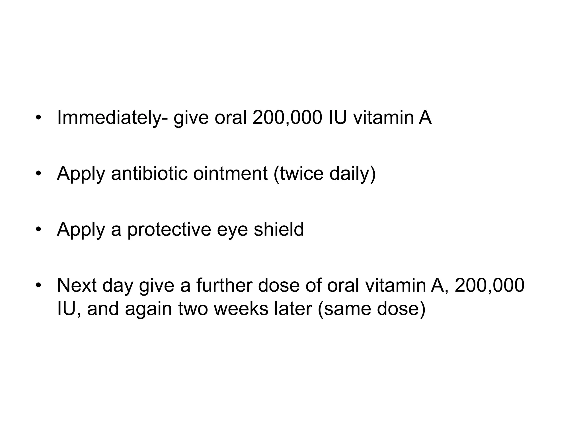 • Immediately- give oral 200,000 IU vitamin A
• Apply antibiotic ointment (twice daily)
• Apply a protective eye shield
• Next day give a further dose of oral vitamin A, 200,000
IU, and again two weeks later (same dose)
 