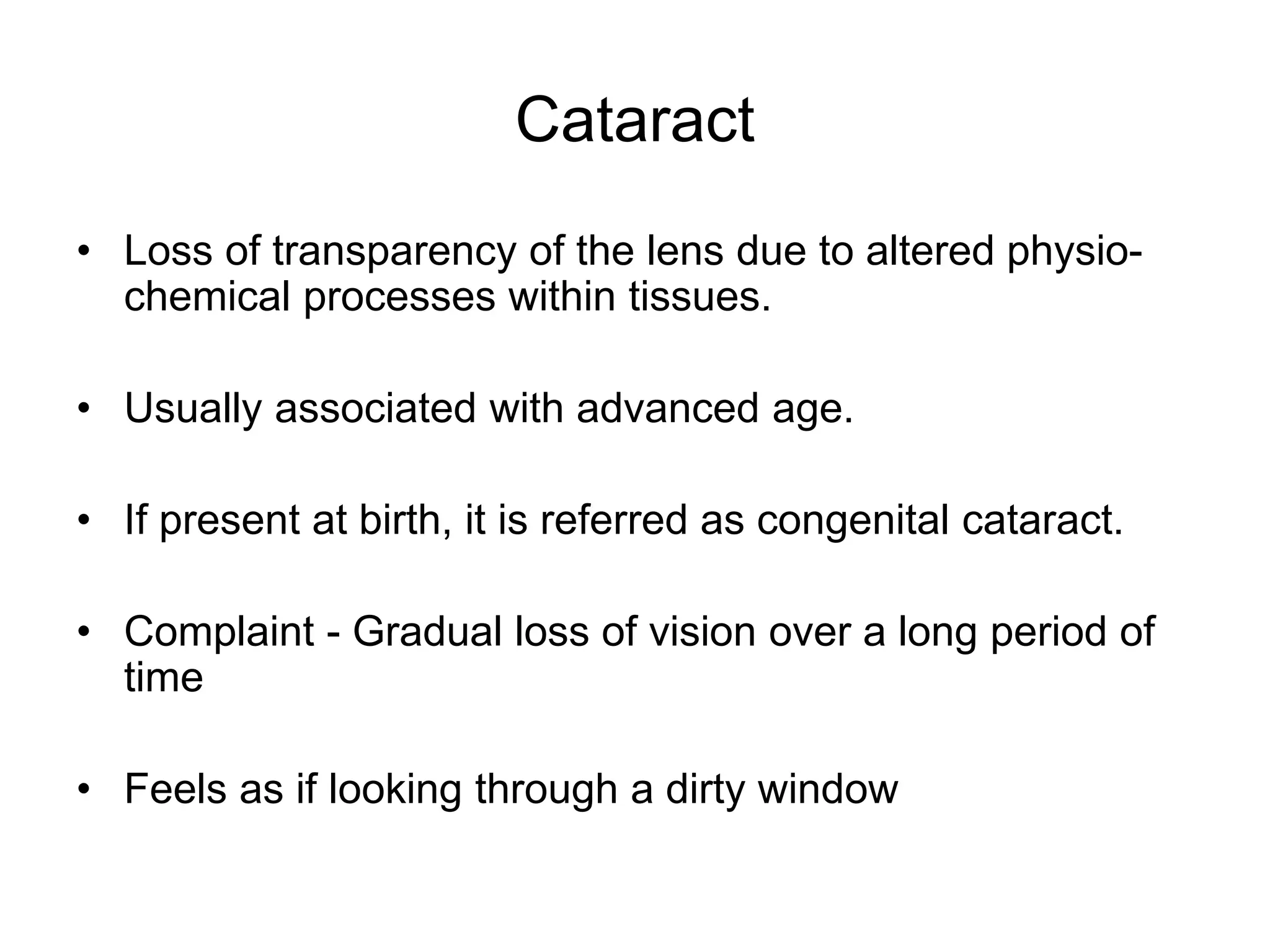 Cataract
• Loss of transparency of the lens due to altered physio-
chemical processes within tissues.
• Usually associated with advanced age.
• If present at birth, it is referred as congenital cataract.
• Complaint - Gradual loss of vision over a long period of
time
• Feels as if looking through a dirty window
 