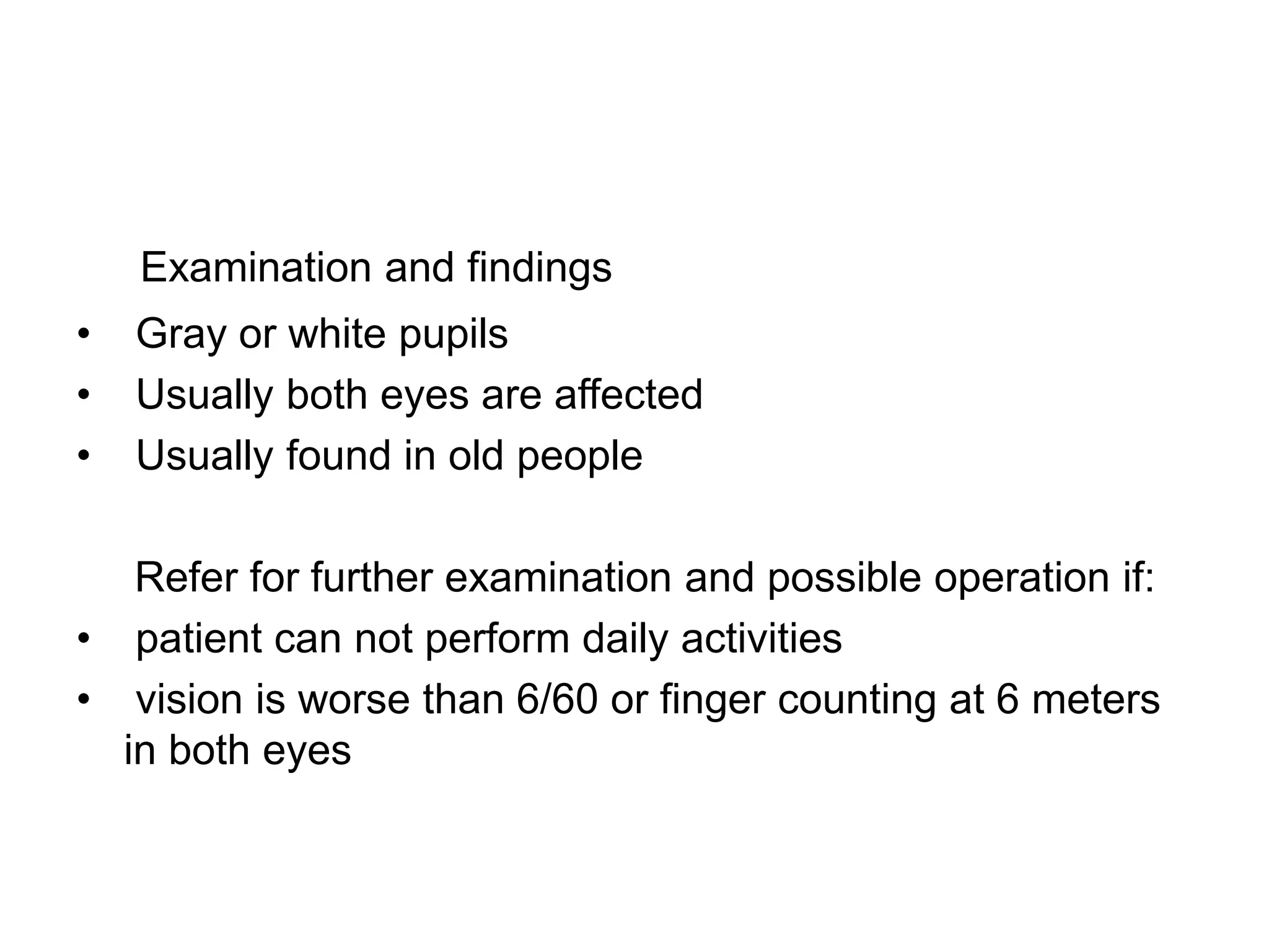 Examination and findings
• Gray or white pupils
• Usually both eyes are affected
• Usually found in old people
Refer for further examination and possible operation if:
• patient can not perform daily activities
• vision is worse than 6/60 or finger counting at 6 meters
in both eyes
 