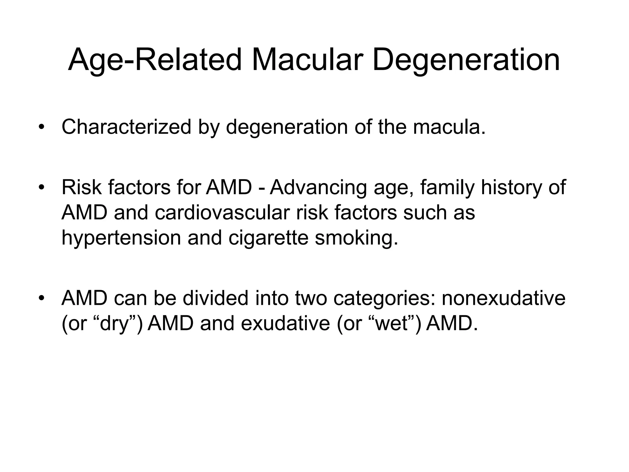 Age-Related Macular Degeneration
• Characterized by degeneration of the macula.
• Risk factors for AMD - Advancing age, family history of
AMD and cardiovascular risk factors such as
hypertension and cigarette smoking.
• AMD can be divided into two categories: nonexudative
(or “dry”) AMD and exudative (or “wet”) AMD.
 