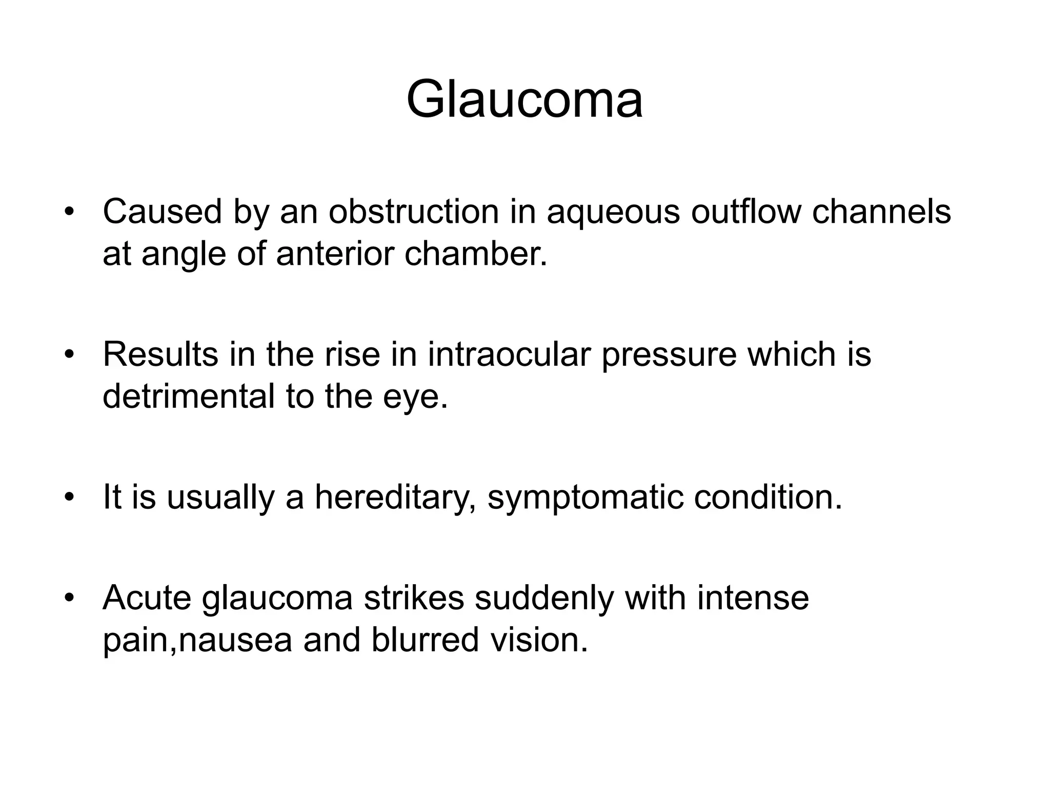 Glaucoma
• Caused by an obstruction in aqueous outflow channels
at angle of anterior chamber.
• Results in the rise in intraocular pressure which is
detrimental to the eye.
• It is usually a hereditary, symptomatic condition.
• Acute glaucoma strikes suddenly with intense
pain,nausea and blurred vision.
 