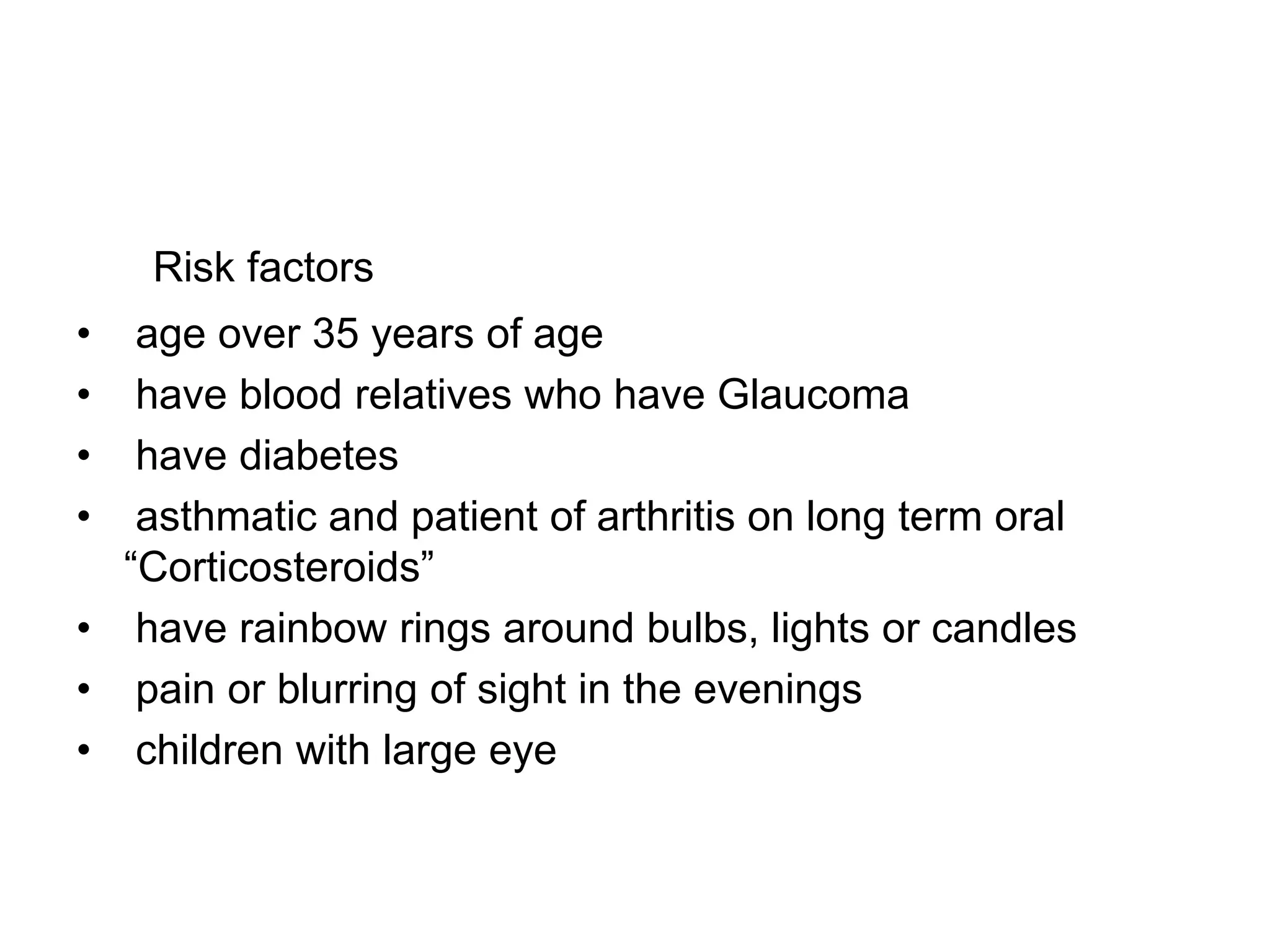 Risk factors
• age over 35 years of age
• have blood relatives who have Glaucoma
• have diabetes
• asthmatic and patient of arthritis on long term oral
“Corticosteroids”
• have rainbow rings around bulbs, lights or candles
• pain or blurring of sight in the evenings
• children with large eye
 