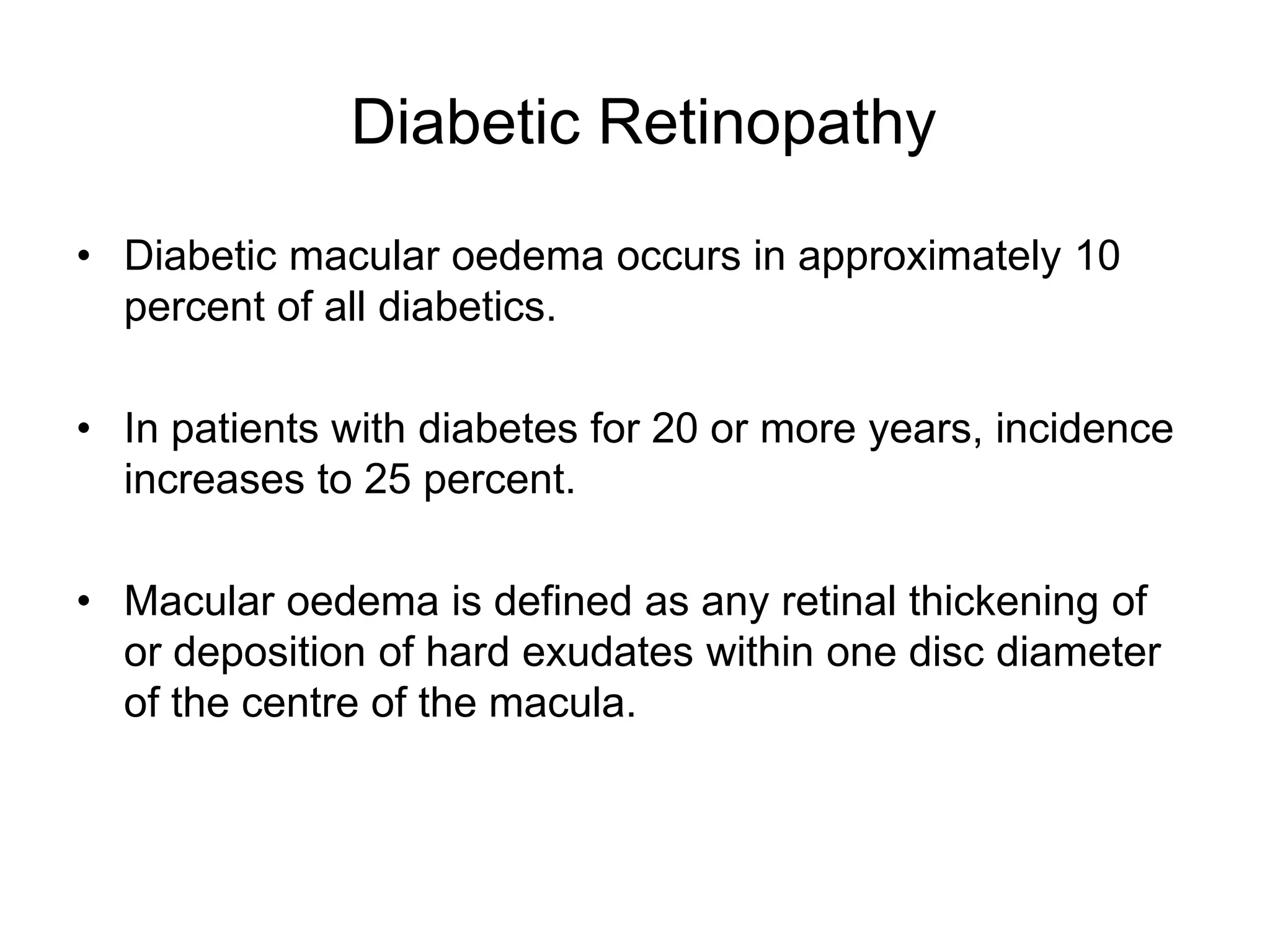 Diabetic Retinopathy
• Diabetic macular oedema occurs in approximately 10
percent of all diabetics.
• In patients with diabetes for 20 or more years, incidence
increases to 25 percent.
• Macular oedema is defined as any retinal thickening of
or deposition of hard exudates within one disc diameter
of the centre of the macula.
 