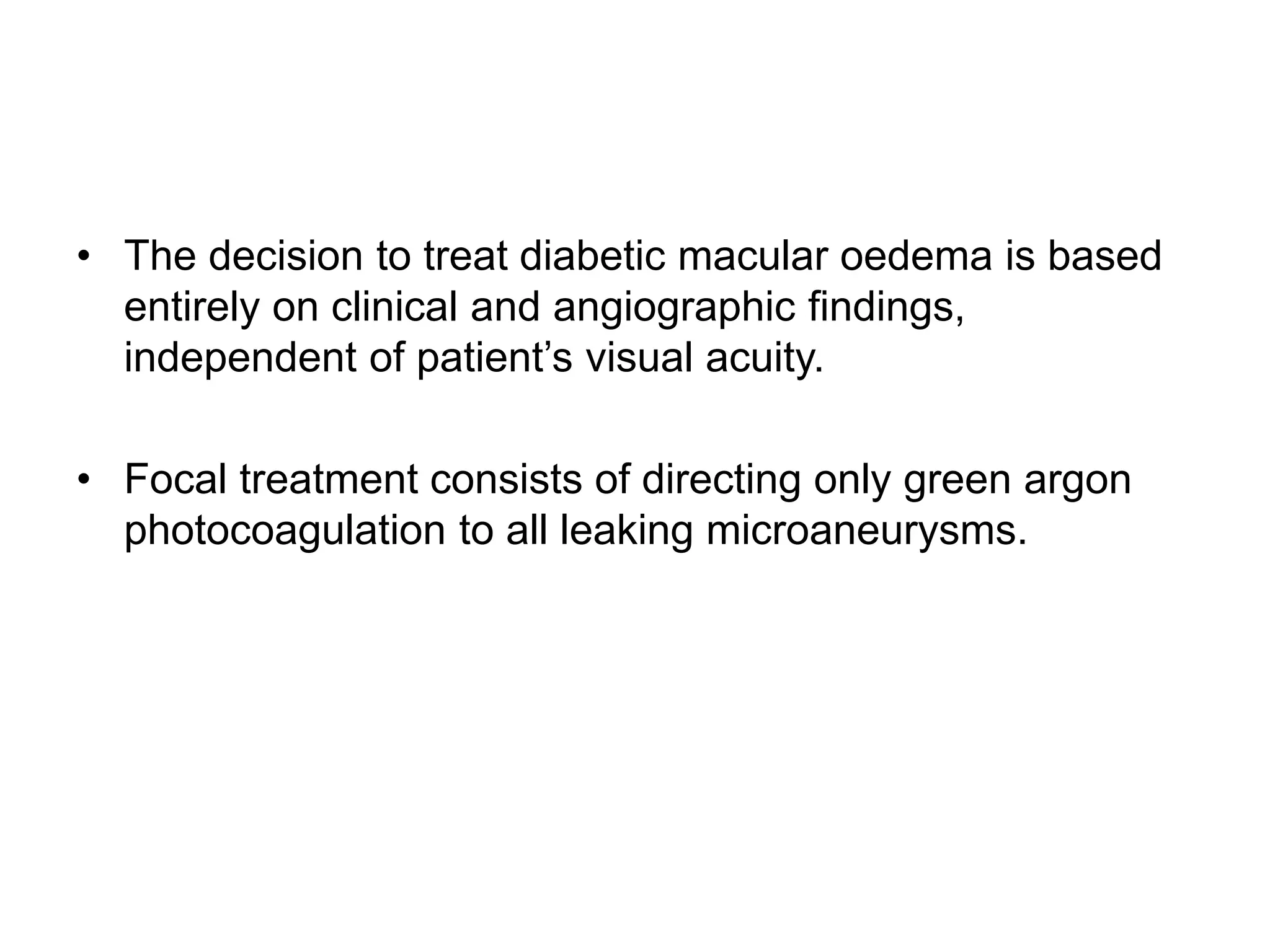 • The decision to treat diabetic macular oedema is based
entirely on clinical and angiographic findings,
independent of patient’s visual acuity.
• Focal treatment consists of directing only green argon
photocoagulation to all leaking microaneurysms.
 