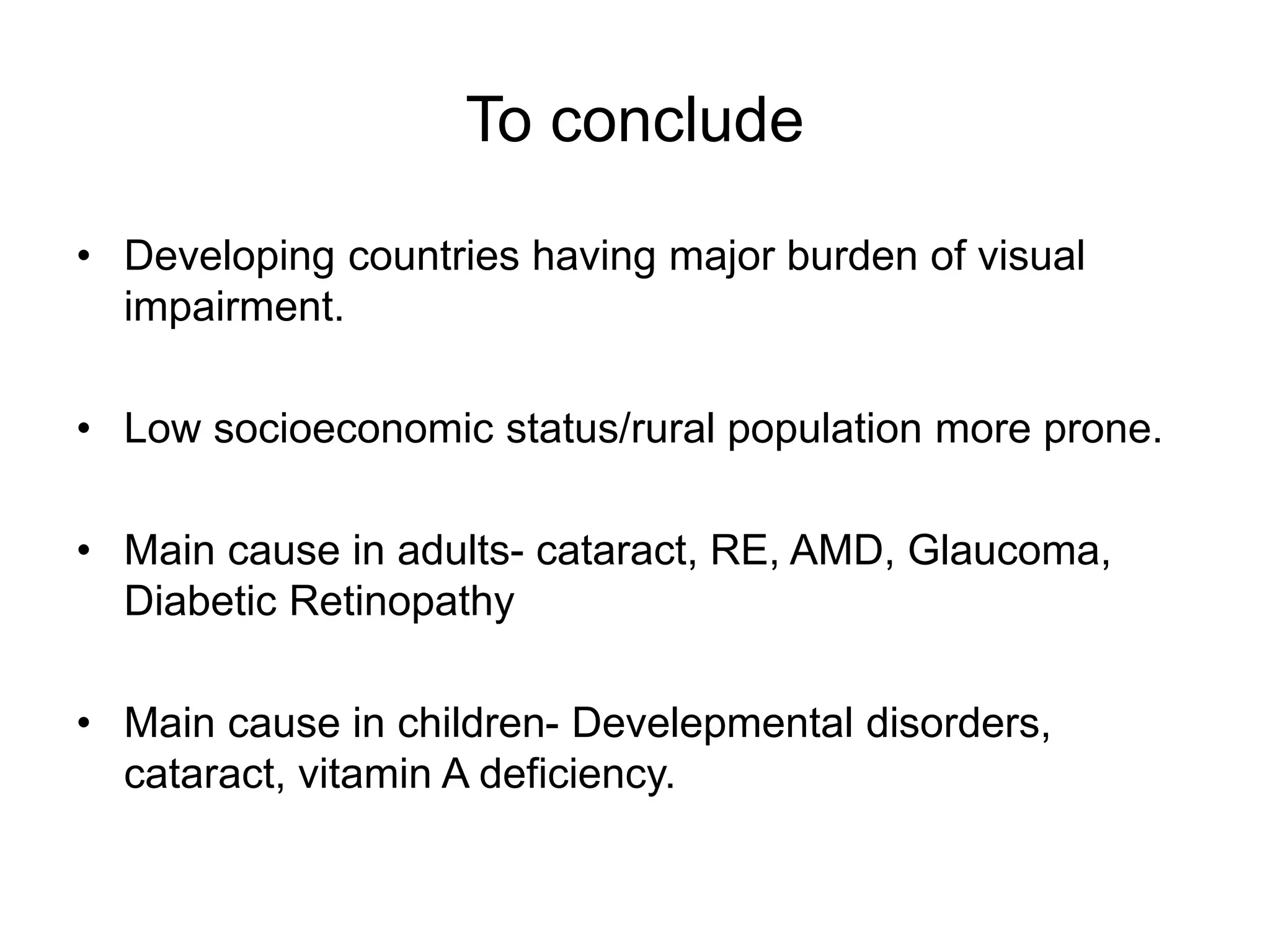 To conclude
• Developing countries having major burden of visual
impairment.
• Low socioeconomic status/rural population more prone.
• Main cause in adults- cataract, RE, AMD, Glaucoma,
Diabetic Retinopathy
• Main cause in children- Develepmental disorders,
cataract, vitamin A deficiency.
 