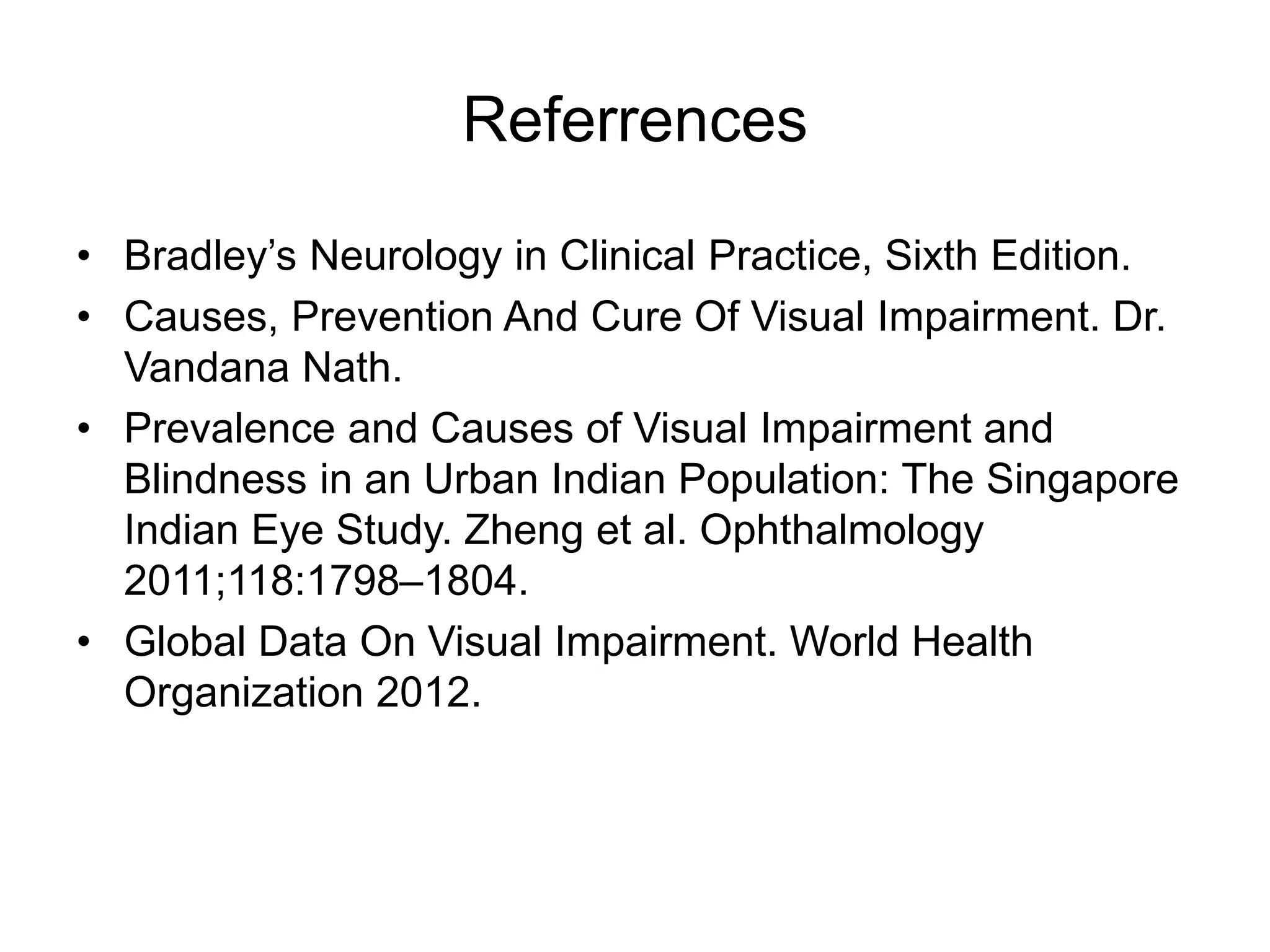 Referrences
• Bradley’s Neurology in Clinical Practice, Sixth Edition.
• Causes, Prevention And Cure Of Visual Impairment. Dr.
Vandana Nath.
• Prevalence and Causes of Visual Impairment and
Blindness in an Urban Indian Population: The Singapore
Indian Eye Study. Zheng et al. Ophthalmology
2011;118:1798–1804.
• Global Data On Visual Impairment. World Health
Organization 2012.
 