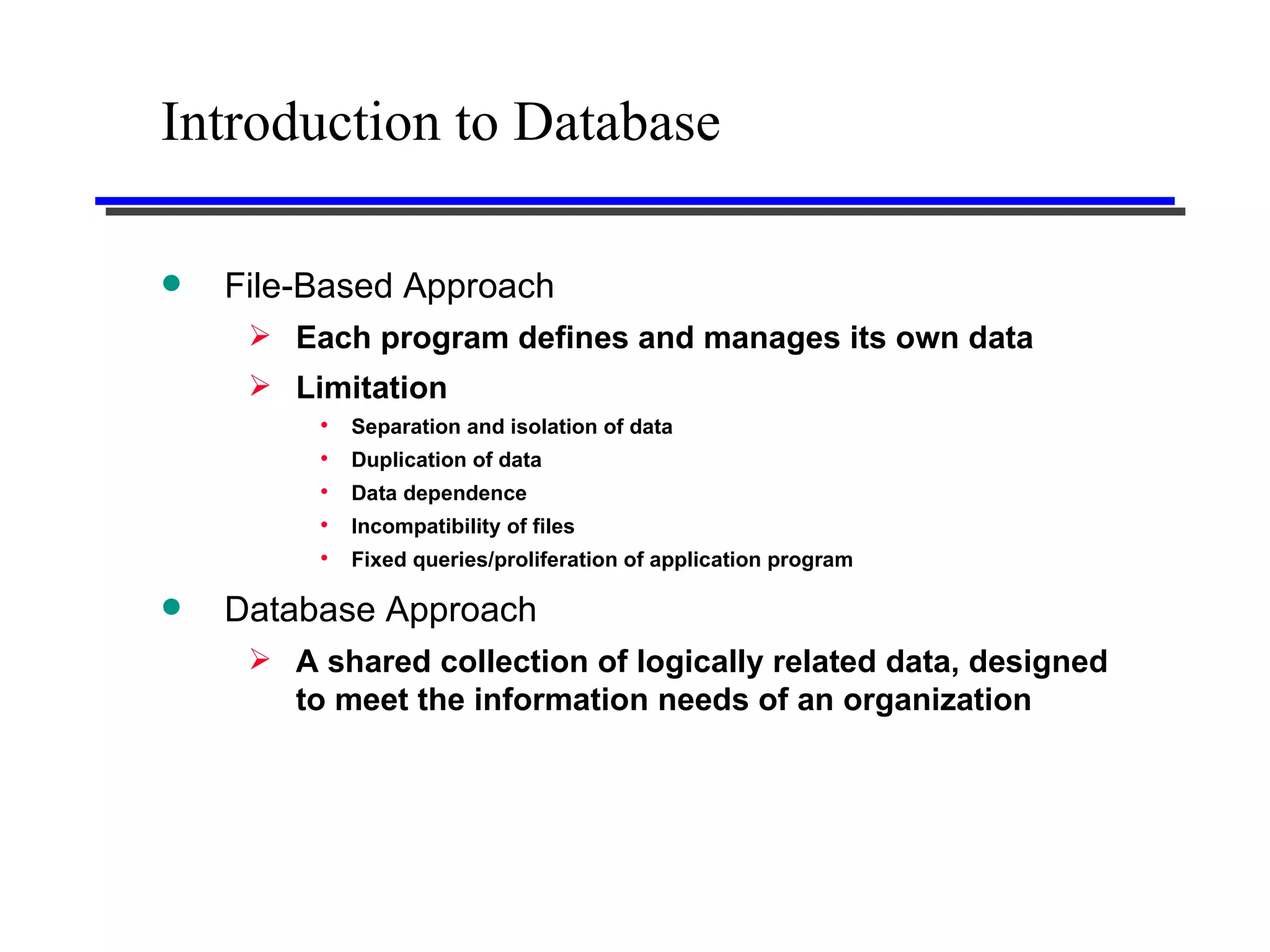 Introduction to Database File-Based Approach Each program defines and manages its own data Limitation Separation and isolation of data Duplication of data Data dependence Incompatibility of files Fixed queries/proliferation of application program Database Approach A shared collection of logically related data, designed to meet the information needs of an organization 