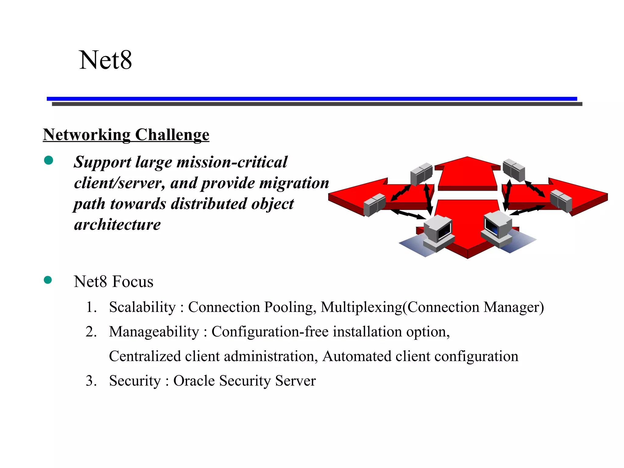 Net8 Networking Challenge   Support large mission-critical client/server, and provide migration path towards distributed object architecture Net8 Focus 1. Scalability : Connection Pooling, Multiplexing(Connection Manager) 2. Manageability : Configuration-free installation option, Centralized client administration, Automated client configuration 3. Security : Oracle Security Server 