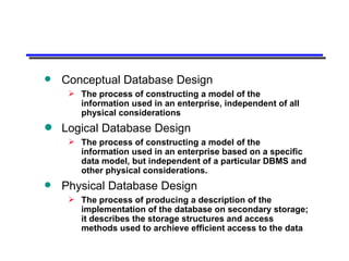 Conceptual Database Design The process of constructing a model of the information used in an enterprise, independent of all physical considerations Logical Database Design The process of constructing a model of the information used in an enterprise based on a specific data model, but independent of a particular DBMS and other physical considerations. Physical Database Design The process of producing a description of the implementation of the database on secondary storage; it describes the storage structures and access methods used to archieve efficient access to the data 