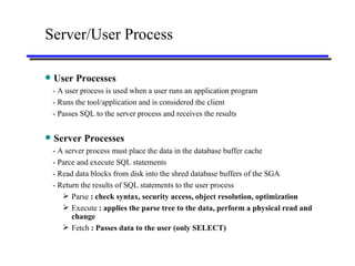 Server/User Process User Processes - A user process is used when a user runs an application program - Runs the tool/application and is considered the client - Passes SQL to the server process and receives the results Server Processes - A server process must place the data in the database buffer cache - Parce and execute SQL statements - Read data blocks from disk into the shred database buffers of the SGA - Return the results of SQL statements to the user process Parse  : check syntax, security access, object resolution, optimization Execute  : applies the parse tree to the data, perform a physical read and change Fetch  : Passes data to the user (only SELECT) 