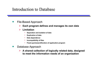 Introduction to Database File-Based Approach Each program defines and manages its own data Limitation Separation and isolation of data Duplication of data Data dependence Incompatibility of files Fixed queries/proliferation of application program Database Approach A shared collection of logically related data, designed to meet the information needs of an organization 