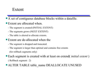 Extent A set of contiguous database blocks within a datafile. Extent are allocated when.   - The segment is created (INITIAL EXTENT) - The segments grows (NEXT EXTENT) - The table is altered to allocate extents. Extent are de-allocated when the   - The segment is dropped and truncated. - The segment is larger than optimal and contains free extents (for rollback segments only) Each segment is created with at least on extend(  initial extent  )   ( Rollback segment : 2) ALTER TABLE table_name DEALLOCATE UNUSED 