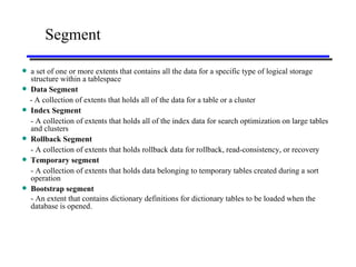 Segment a set of one or more extents that contains all the data for a specific type of logical storage structure within a tablespace Data Segment   - A collection of extents that holds all of the data for a table or a cluster Index Segment - A collection of extents that holds all of the index data for search optimization on large tables and clusters Rollback Segment   - A collection of extents that holds rollback data for rollback, read-consistency, or recovery Temporary segment - A collection of extents that holds data belonging to temporary tables created during a sort operation Bootstrap segment - An extent that contains dictionary definitions for dictionary tables to be loaded when the database is opened.   