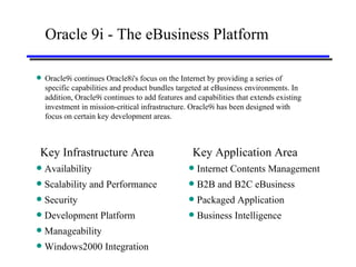 Oracle 9i - The eBusiness Platform Oracle9i continues Oracle8i's focus on the Internet by providing a series of specific capabilities and product bundles targeted at eBusiness environments. In addition, Oracle9i continues to add features and capabilities that extends existing investment in mission-critical infrastructure. Oracle9i has been designed with focus on certain key development areas. Key Infrastructure Area Availability Scalability and Performance Security Development Platform Manageability Windows2000 Integration Key Application Area Internet Contents Management B2B and B2C eBusiness Packaged Application Business Intelligence 