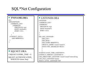 SQL*Net Configuration TNSNAME.ORA info = (DESCRIPTION= (ADDRESS_LIST= (ADDRESS= (PROTOCOL=tcp) (HOST=brinfoa01) (PORT=1521) ) ) (CONNECT_DATA= (SID=BRBINFO1) ) ) LISTENER.ORA LISTENER= (ADDRESS_LIST= (ADDRESS= (PROTOCOL=tcp) (HOST=brinfoa01) (PORT=1521) ) ) SID_LIST_LISTENER= (SID_LIST= (SID_DESC= (SID_NAME=BRBINFO1) (ORACLE_HOME=/oracle7/oracle7) (ENVS='EPC_DISABLED=TRUE') ) ) STARTUP_WAIT_TIME_LISTENER=0 CONNECT_TIMEOUT_LISTENER=0 LOG_DIRECTORY_LISTENER=/oracle7/oracle7/network/log LOG_FILE_LISTENER=listener TRACE_LEVEL_LISTENER=OFF SQLNET.ORA # SQLNET.EXPIRE_TIME = 0 SQLNET.AUTHENTICATION_SERVICES=(none, beq) 
