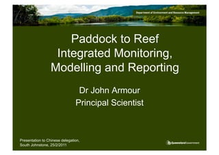 Paddock to Reef
                   Integrated Monitoring,
                  Modelling and Reporting
                                 Dr John Armour
                                Principal Scientist



Presentation to Chinese delegation,
South Johnstone, 25/2/2011
 