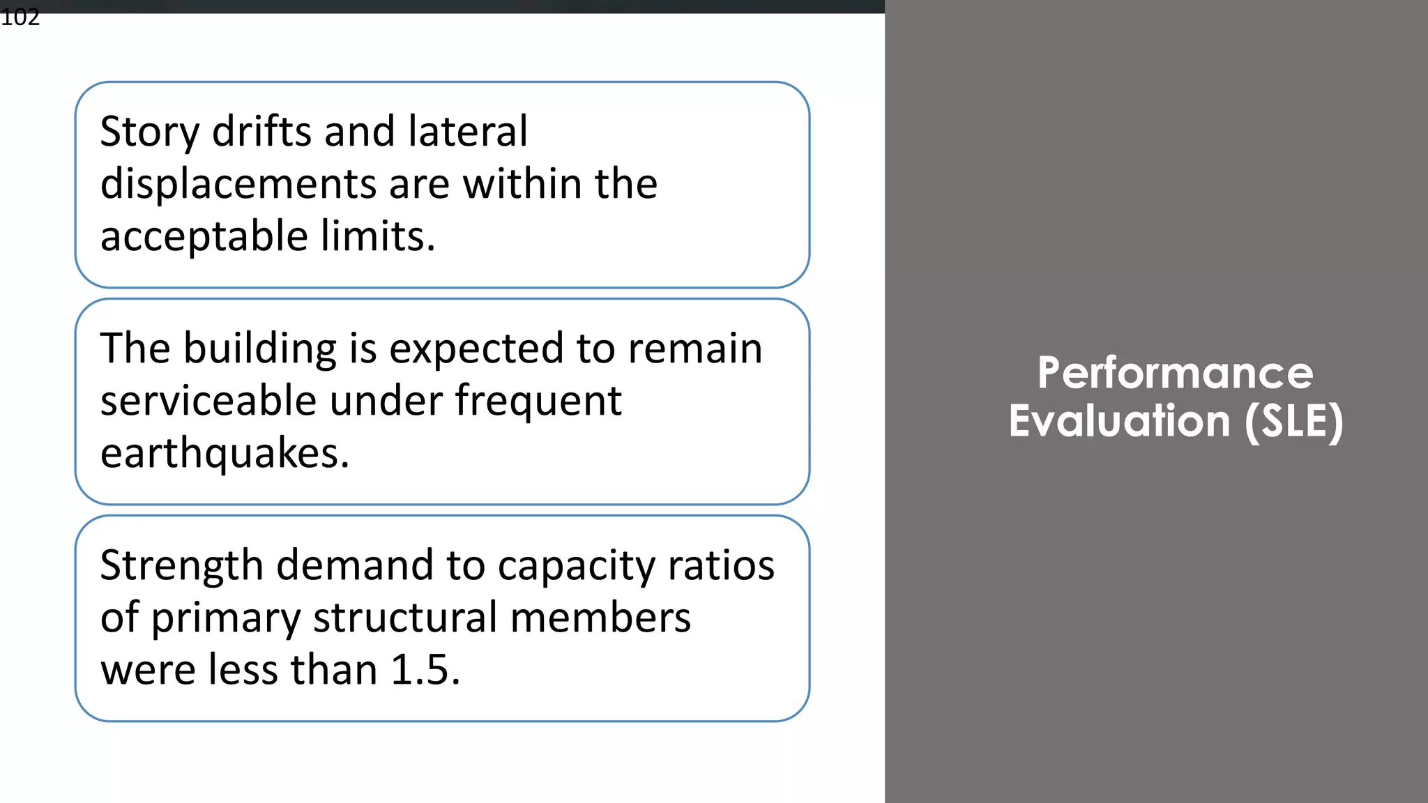 102
Story drifts and lateral
displacements are within the
acceptable limits.
The building is expected to remain
serviceable under frequent
earthquakes.
Strength demand to capacity ratios
of primary structural members
were less than 1.5.
Performance
Evaluation (SLE)
102
 