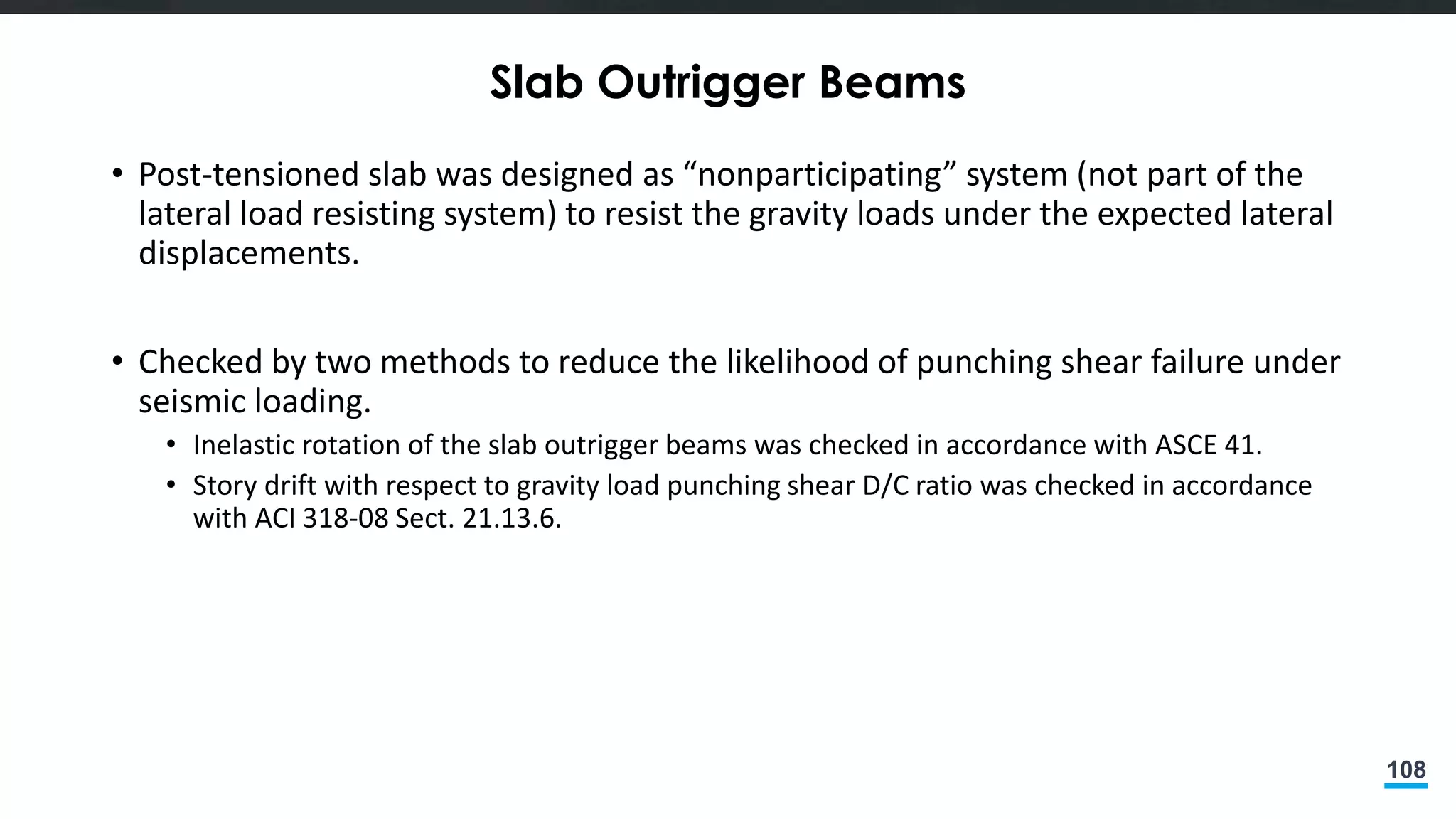 108
Slab Outrigger Beams
• Post-tensioned slab was designed as “nonparticipating” system (not part of the
lateral load resisting system) to resist the gravity loads under the expected lateral
displacements.
• Checked by two methods to reduce the likelihood of punching shear failure under
seismic loading.
• Inelastic rotation of the slab outrigger beams was checked in accordance with ASCE 41.
• Story drift with respect to gravity load punching shear D/C ratio was checked in accordance
with ACI 318-08 Sect. 21.13.6.
 