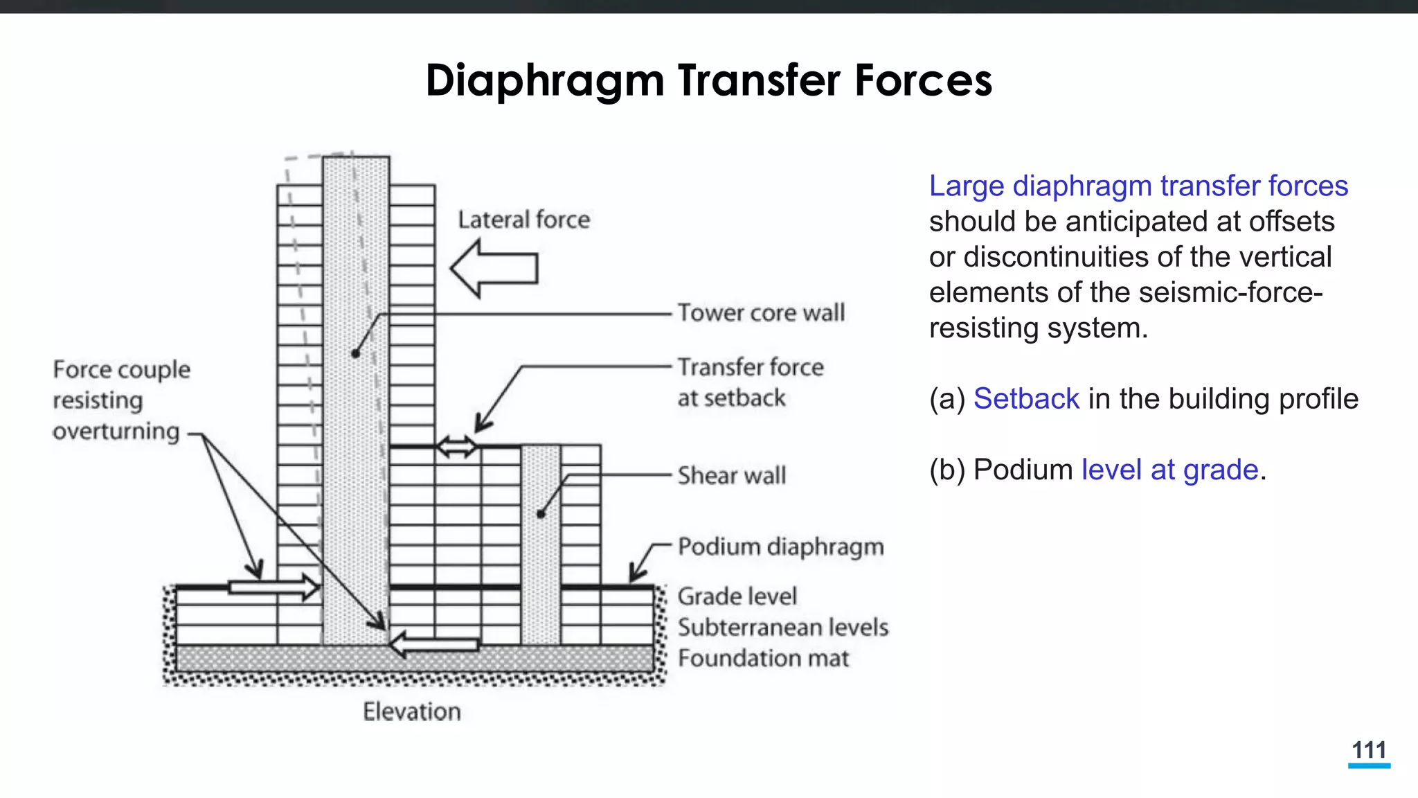 111
Diaphragm Transfer Forces
Large diaphragm transfer forces
should be anticipated at offsets
or discontinuities of the vertical
elements of the seismic-force-
resisting system.
(a) Setback in the building profile
(b) Podium level at grade.
 