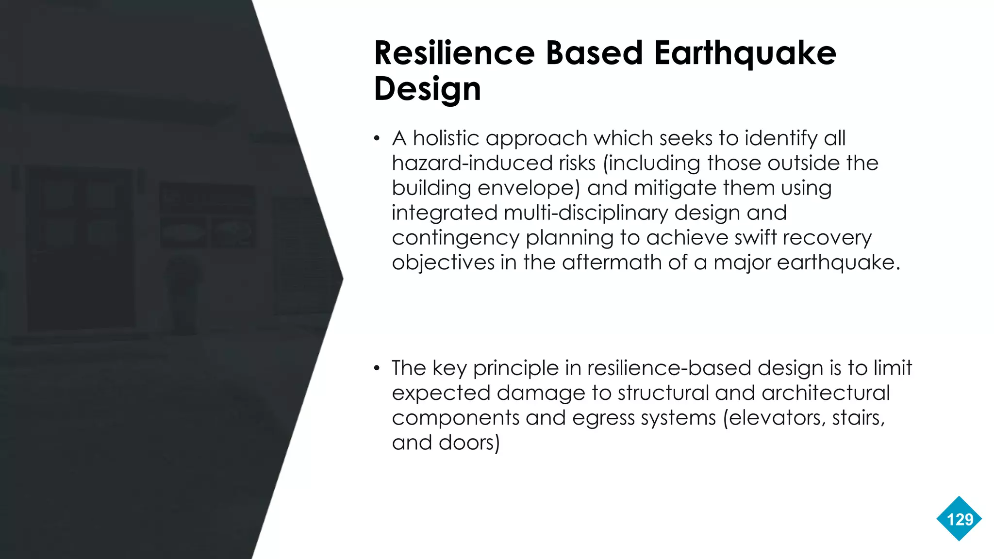 129
• A holistic approach which seeks to identify all
hazard-induced risks (including those outside the
building envelope) and mitigate them using
integrated multi-disciplinary design and
contingency planning to achieve swift recovery
objectives in the aftermath of a major earthquake.
• The key principle in resilience-based design is to limit
expected damage to structural and architectural
components and egress systems (elevators, stairs,
and doors)
Resilience Based Earthquake
Design
 