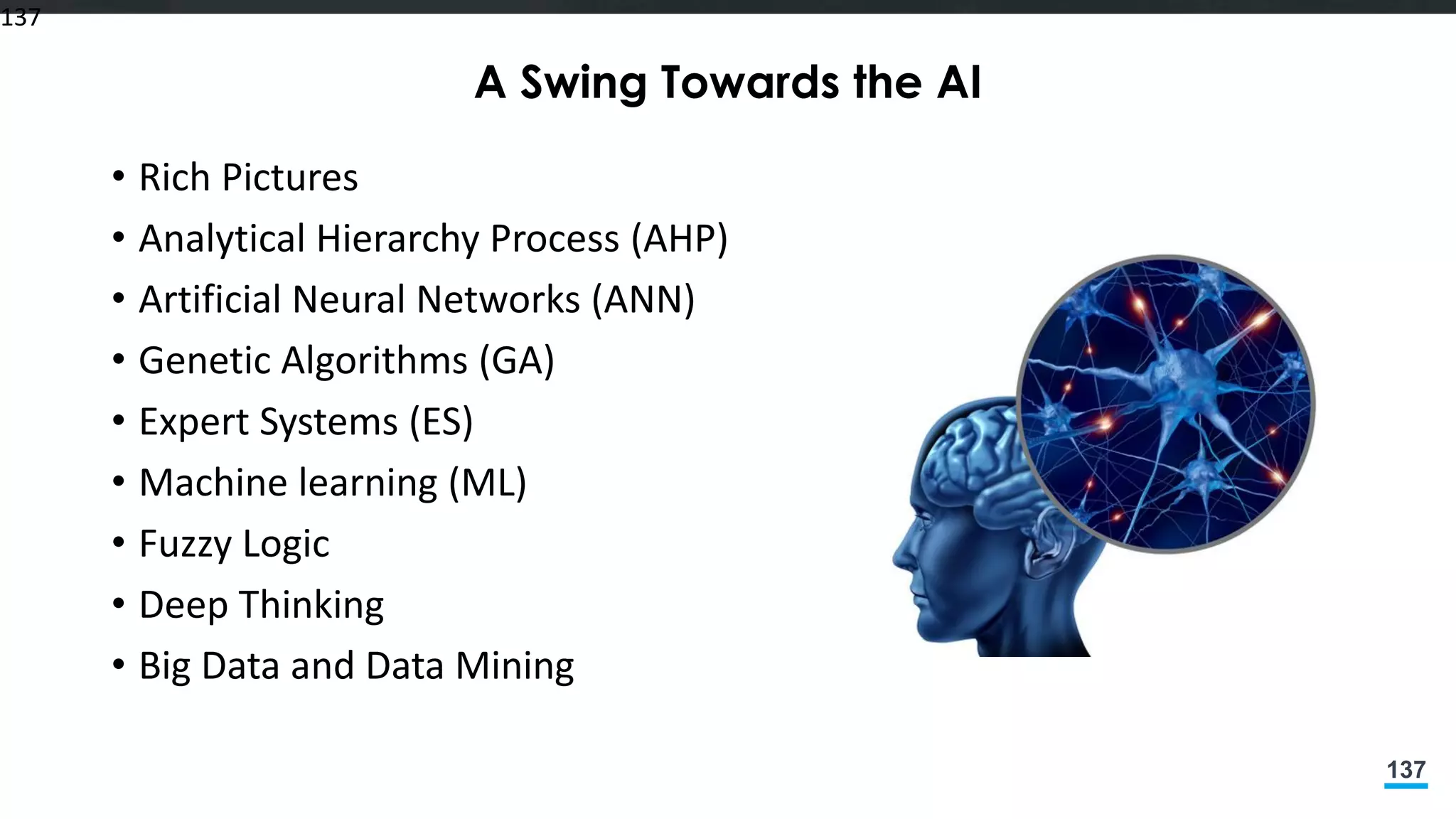 137
A Swing Towards the AI
• Rich Pictures
• Analytical Hierarchy Process (AHP)
• Artificial Neural Networks (ANN)
• Genetic Algorithms (GA)
• Expert Systems (ES)
• Machine learning (ML)
• Fuzzy Logic
• Deep Thinking
• Big Data and Data Mining
137
 