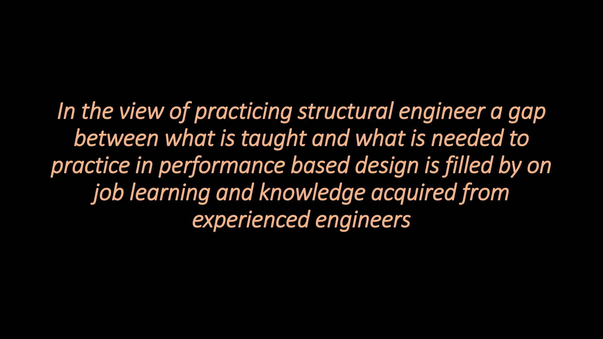 148
In the view of practicing structural engineer a gap
between what is taught and what is needed to
practice in performance based design is filled by on
job learning and knowledge acquired from
experienced engineers
 
