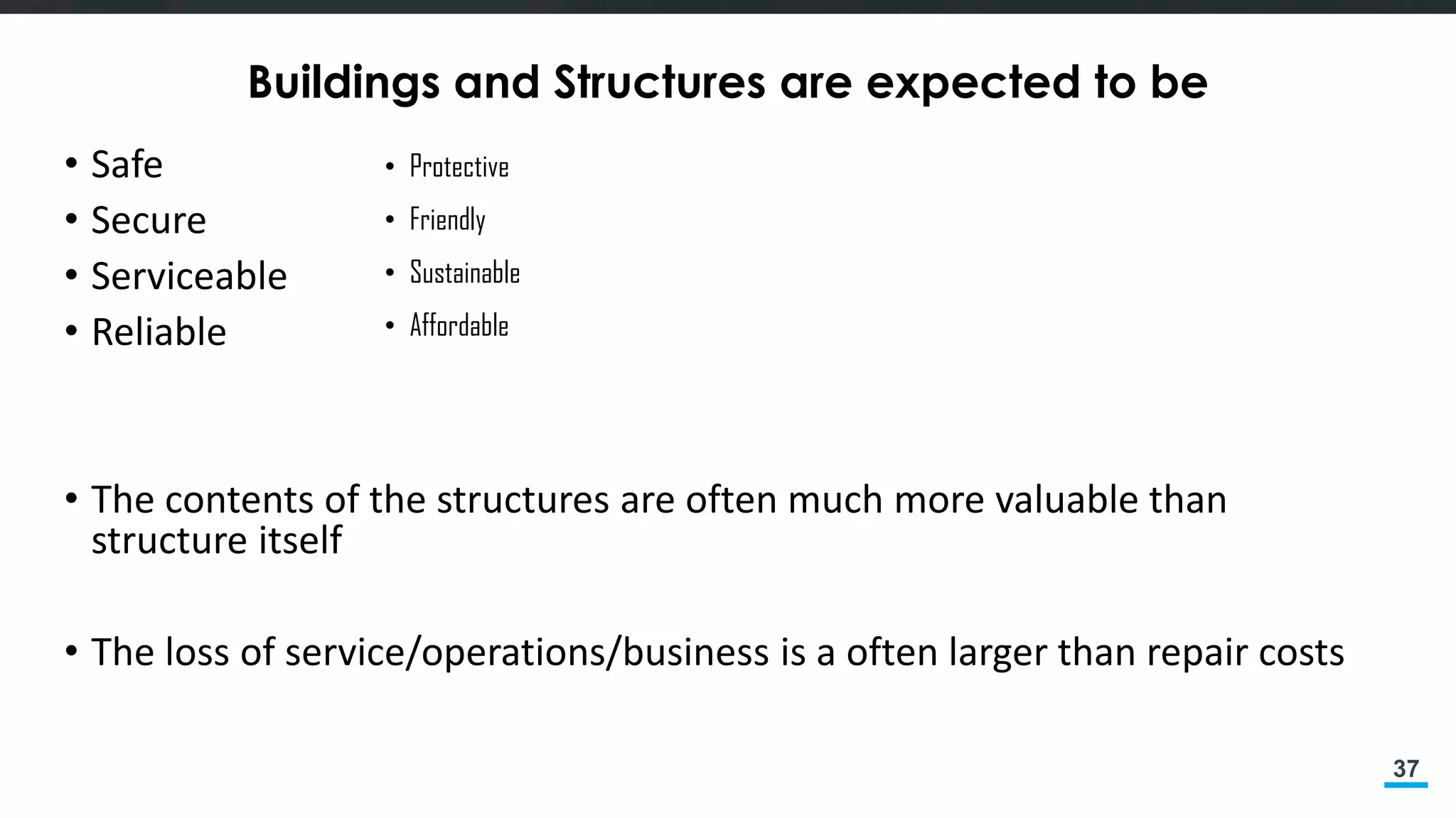 37
Buildings and Structures are expected to be
• Safe
• Secure
• Serviceable
• Reliable
• The contents of the structures are often much more valuable than
structure itself
• The loss of service/operations/business is a often larger than repair costs
• Protective
• Friendly
• Sustainable
• Affordable
 