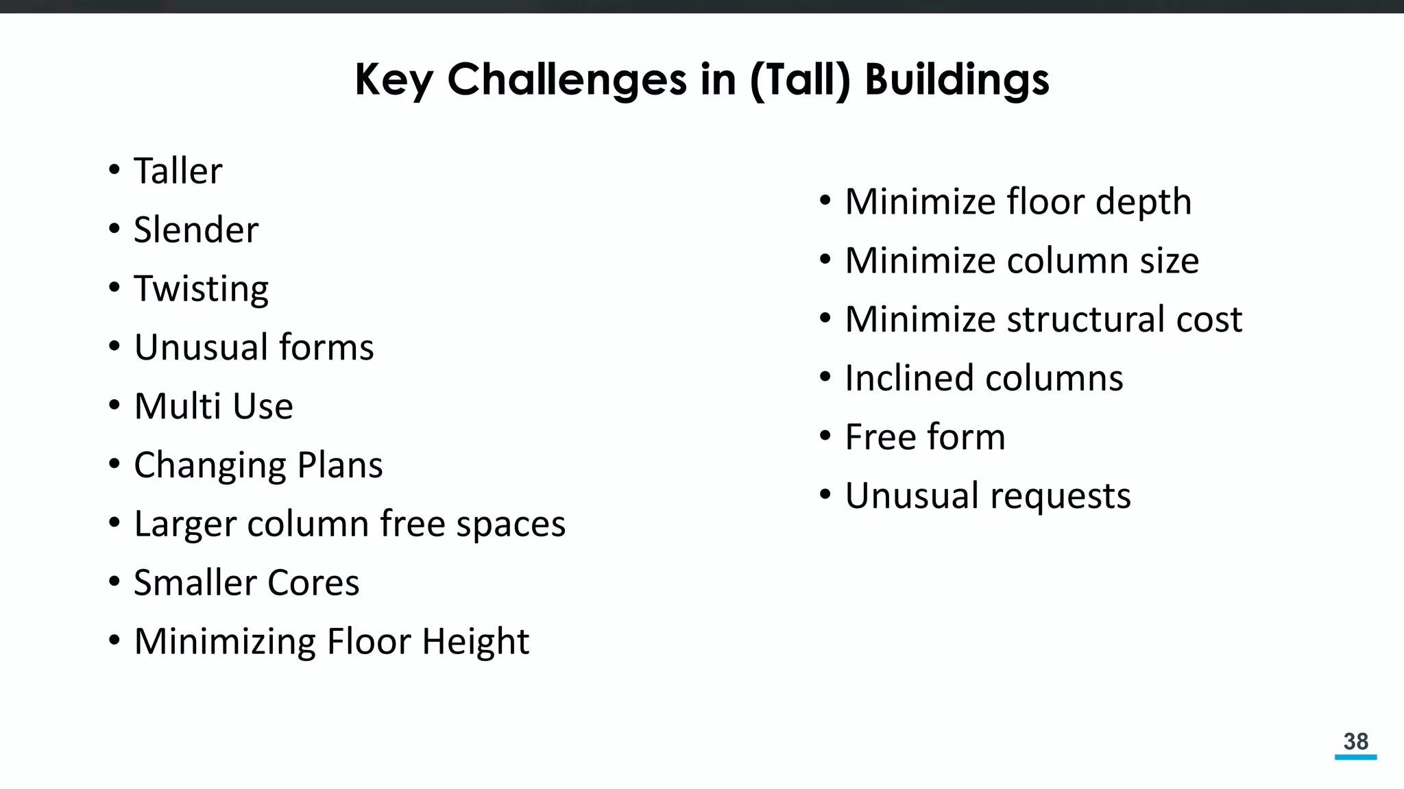 38
Key Challenges in (Tall) Buildings
• Taller
• Slender
• Twisting
• Unusual forms
• Multi Use
• Changing Plans
• Larger column free spaces
• Smaller Cores
• Minimizing Floor Height
• Minimize floor depth
• Minimize column size
• Minimize structural cost
• Inclined columns
• Free form
• Unusual requests
 