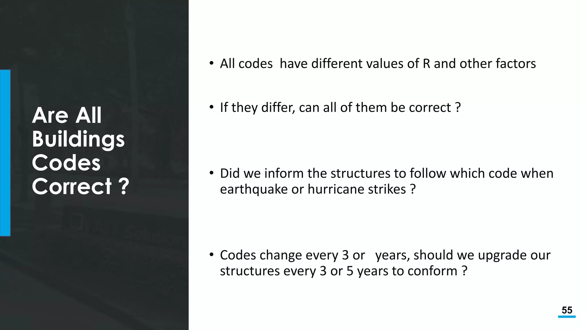 55
Are All
Buildings
Codes
Correct ?
• All codes have different values of R and other factors
• If they differ, can all of them be correct ?
• Did we inform the structures to follow which code when
earthquake or hurricane strikes ?
• Codes change every 3 or years, should we upgrade our
structures every 3 or 5 years to conform ?
 