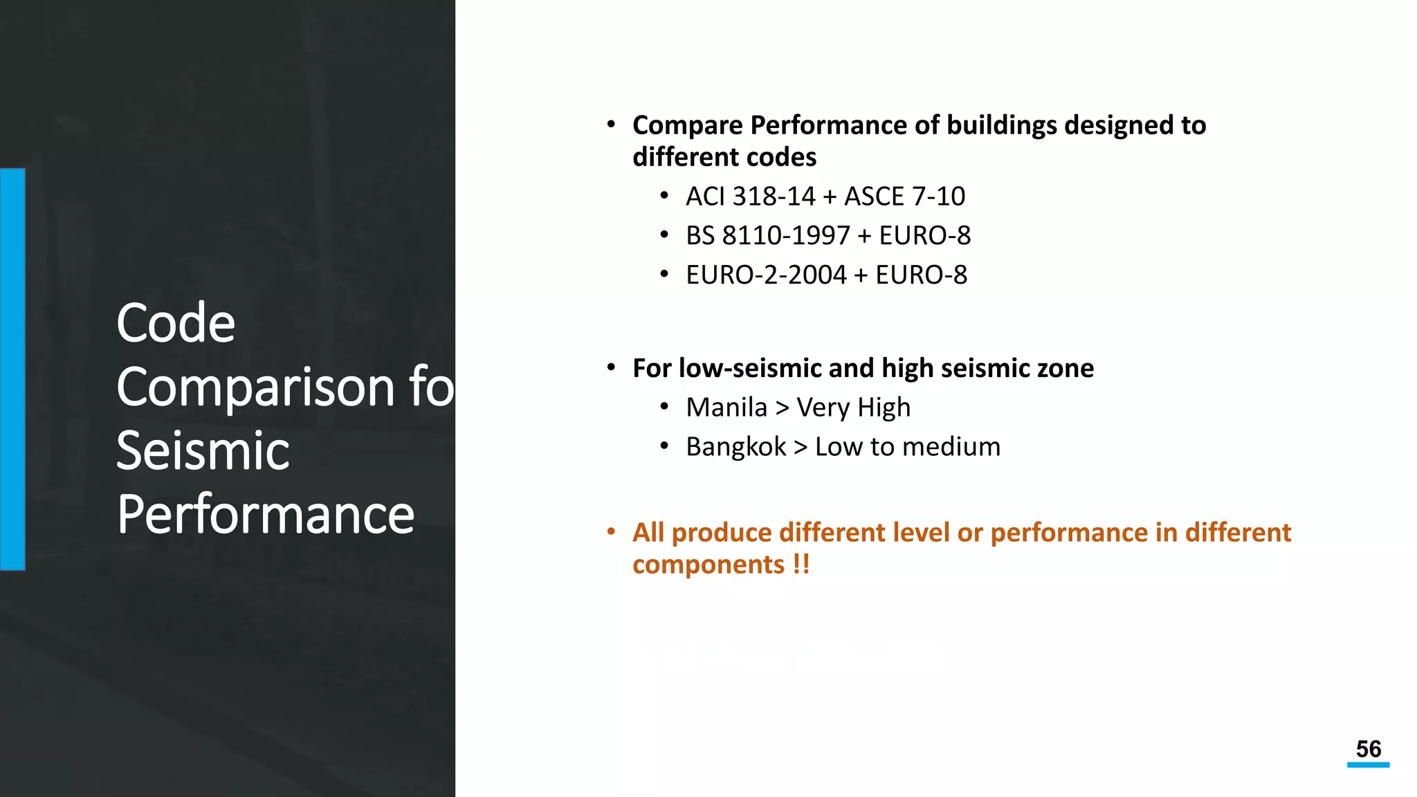 56
Code
Comparison for
Seismic
Performance
• Compare Performance of buildings designed to
different codes
• ACI 318-14 + ASCE 7-10
• BS 8110-1997 + EURO-8
• EURO-2-2004 + EURO-8
• For low-seismic and high seismic zone
• Manila > Very High
• Bangkok > Low to medium
• All produce different level or performance in different
components !!
Two MS Thesis, 2016 at AIT
 