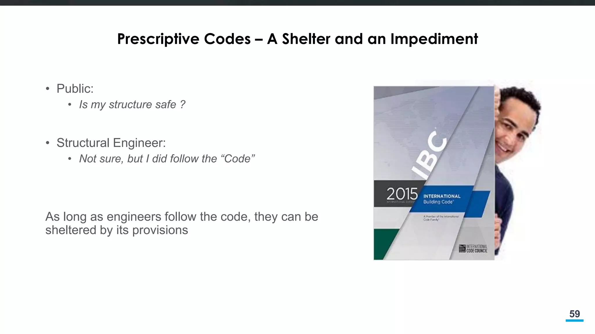 59
Prescriptive Codes – A Shelter and an Impediment
• Public:
• Is my structure safe ?
• Structural Engineer:
• Not sure, but I did follow the “Code”
As long as engineers follow the code, they can be
sheltered by its provisions
 