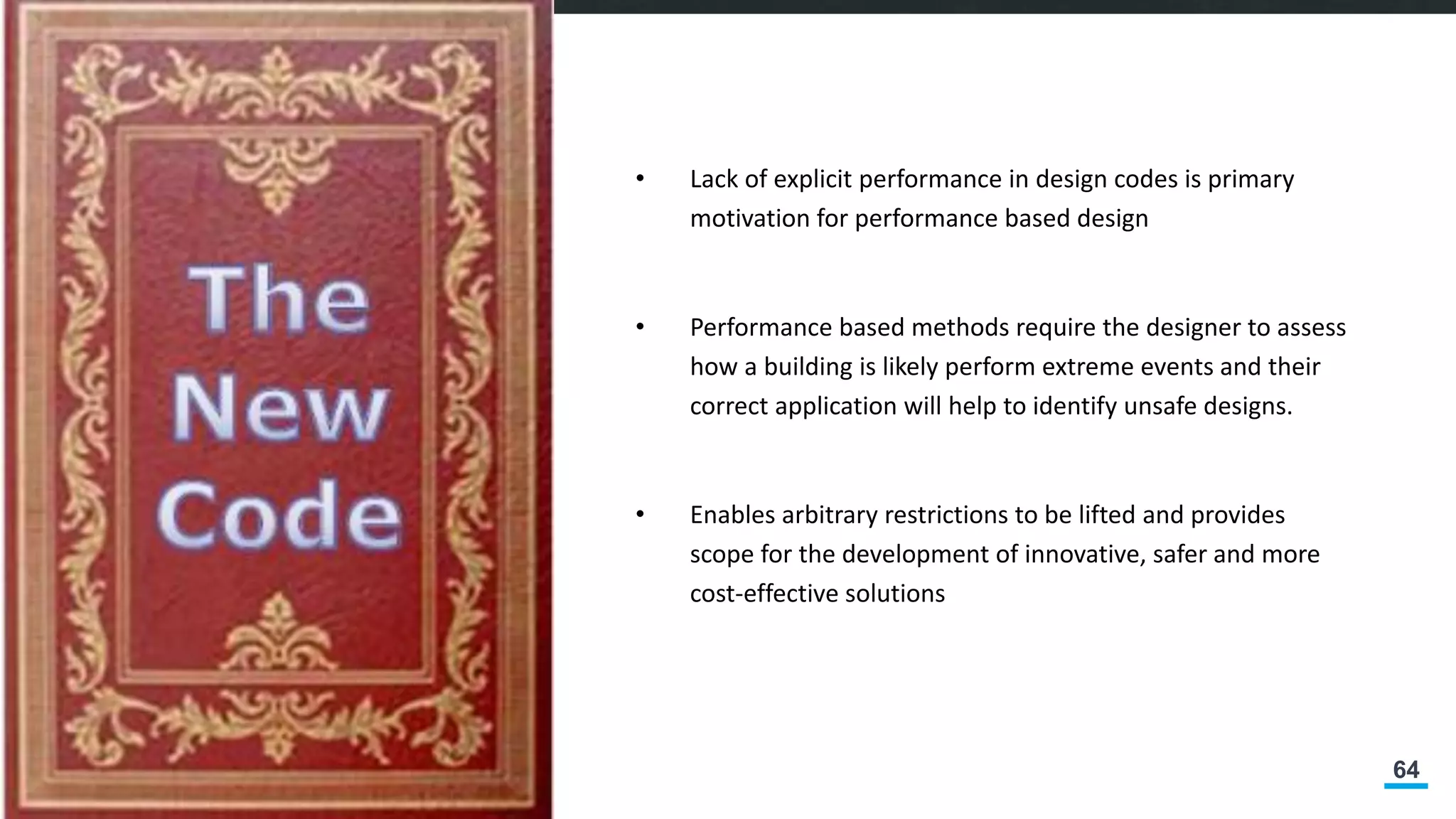 64
• Lack of explicit performance in design codes is primary
motivation for performance based design
• Performance based methods require the designer to assess
how a building is likely perform extreme events and their
correct application will help to identify unsafe designs.
• Enables arbitrary restrictions to be lifted and provides
scope for the development of innovative, safer and more
cost-effective solutions
 