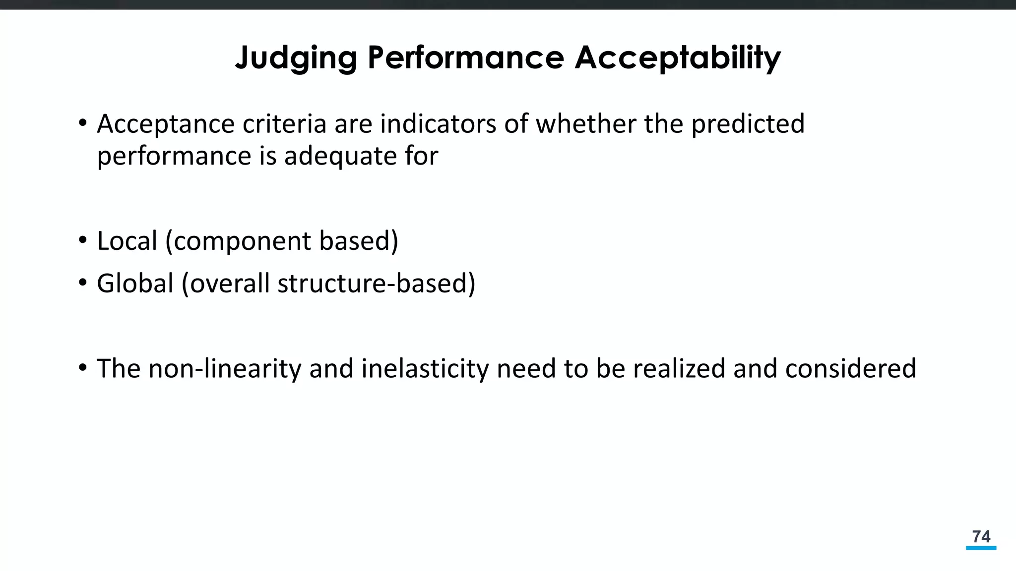 74
Judging Performance Acceptability
• Acceptance criteria are indicators of whether the predicted
performance is adequate for
• Local (component based)
• Global (overall structure-based)
• The non-linearity and inelasticity need to be realized and considered
 