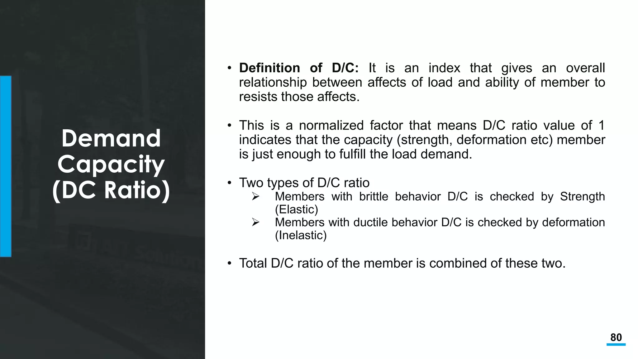 80
Demand
Capacity
(DC Ratio)
• Definition of D/C: It is an index that gives an overall
relationship between affects of load and ability of member to
resists those affects.
• This is a normalized factor that means D/C ratio value of 1
indicates that the capacity (strength, deformation etc) member
is just enough to fulfill the load demand.
• Two types of D/C ratio
 Members with brittle behavior D/C is checked by Strength
(Elastic)
 Members with ductile behavior D/C is checked by deformation
(Inelastic)
• Total D/C ratio of the member is combined of these two.
 