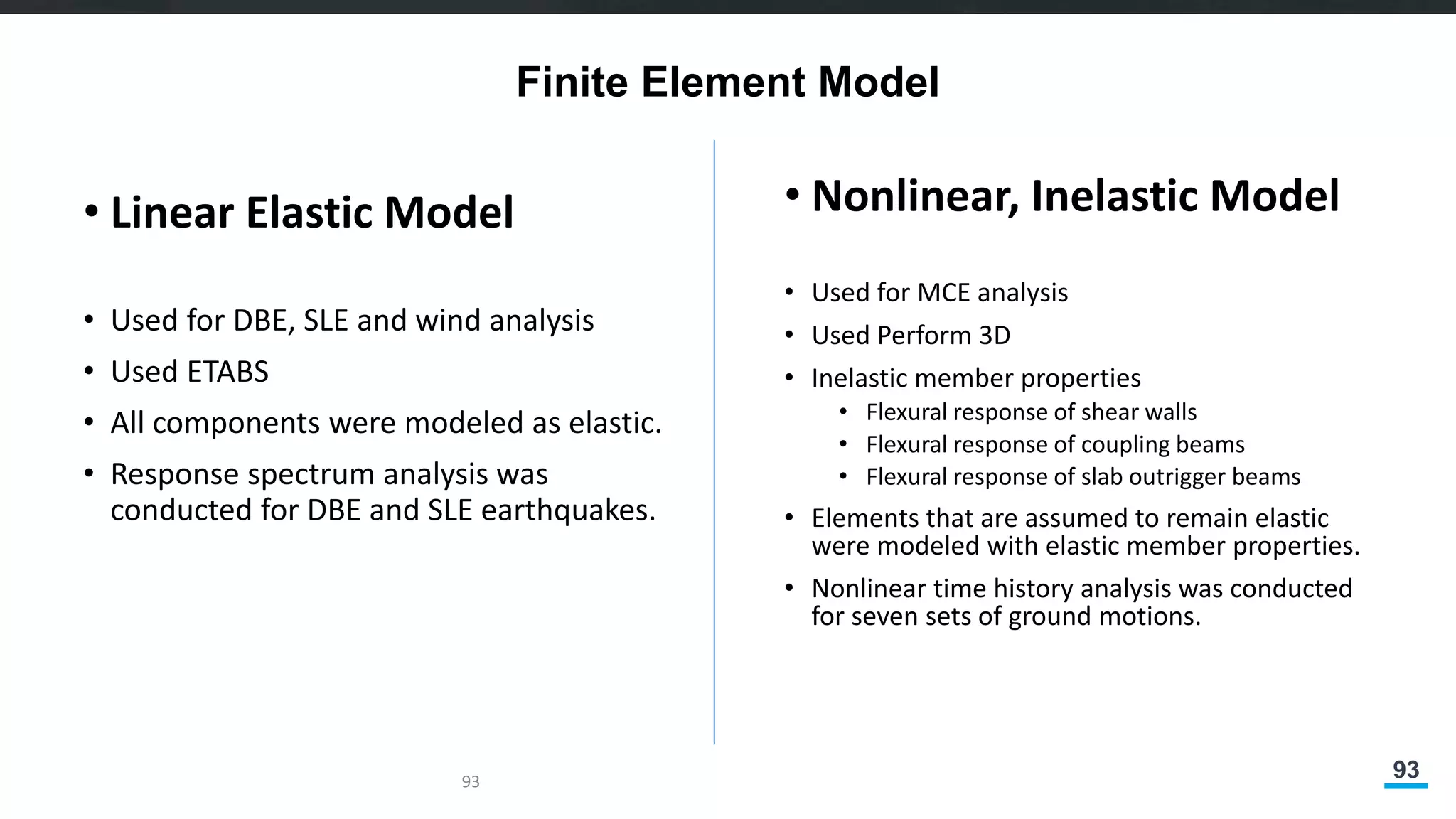 93
Finite Element Model
• Linear Elastic Model
• Used for DBE, SLE and wind analysis
• Used ETABS
• All components were modeled as elastic.
• Response spectrum analysis was
conducted for DBE and SLE earthquakes.
• Nonlinear, Inelastic Model
• Used for MCE analysis
• Used Perform 3D
• Inelastic member properties
• Flexural response of shear walls
• Flexural response of coupling beams
• Flexural response of slab outrigger beams
• Elements that are assumed to remain elastic
were modeled with elastic member properties.
• Nonlinear time history analysis was conducted
for seven sets of ground motions.
93
 