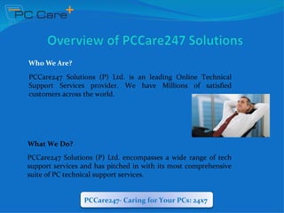 Who We Are?
PCCare247 Solutions (P) Ltd. is an leading Online Technical
Support Services provider. We have Millions of satisfied
customers across the world.




What We Do?
PCCare247 Solutions (P) Ltd. encompasses a wide range of tech
support services and has pitched in with its most comprehensive
suite of PC technical support services.


                 PCCare247- Caring for Your PCs: 24x7
 