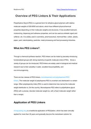 Biopharma PEG https://www.biochempeg.com
Overview of PEG Linkers & Their Applications
Polyethylene Glycol (PEG) is a general term for ethylene glycol polymers with relative
molecular weights of 200-8000 and above, which have different physicochemical
properties depending on their molecular weights and structures. It has excellent lubricant,
moisturizing, dispersing and adhesive properties, and can be used as antistatic agent and
softener, etc. It is widely used in cosmetics, pharmaceutical, chemical fiber, rubber, plastic,
paper, paint, electroplating, pesticide, metal processing and food processing industries.
What Are PEG Linkers?
Through a chemical synthesis reaction, PEG linkers can be made by precisely introducing
functionalized groups with strong reactivity at specific molecular ends of PEG. Since a
variety of groups can be introduced, PEG linkers are widely used in biological and medical
research due to their solubility in water, excellent biocompatibility, and
non-immunogenicity.
There are two classes of PEG linkers, monodispersed and polydispersed PEG
linkers. The molecular weight of polydisperse PEG is uncertain and distributed in a certain
range. Often polydispersity index (PDI) is used to determine how narrow the molecular
weight distribution is. On the country, Monodisperse PEG refers to polyethylene glycol
(PEG) with a precise, discrete molecular weight (ie, with a fixed molecular weight rather
than a range).
Application of PEG Linkers
A long-acting drug is a traditional application of PEGylation, which has been clinically
applied for more than 30 years and gradually become the mainstream solution for
 