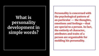 What is
personality
development in
simple words?
Personality is concerned with
the psychological pattern of
an particular — the thoughts,
emotions and feelings—that
are special to a person. In fact,
the entirely of character,
attributes and traits of a
person are organizable for
molding his personality.
 