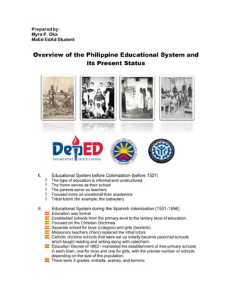 Prepared by:
Myra P. Oka
MaEd EdAd Student
Overview of the Philippine Educational System and
its Present Status
I. Educational System before Colonization (before 1521)
The type of education is informal and unstructured
The home serves as their school
The parents serve as teachers
Focused more on vocational than academics
Tribal tutors (for example, the babaylan)
II. Educational System during the Spanish colonization (1521-1896)
Education was formal
Established schools from the primary level to the tertiary level of education.
Focused on the Christian Doctrines
Separate school for boys (colegios) and girls (beaterio)
Missionary teachers (friars) replaced the tribal tutors
Catholic doctrine schools that were set up initially became parochial schools
which taught reading and writing along with catechism.
Education Decree of 1863 - mandated the establishment of free primary schools
in each town, one for boys and one for girls, with the precise number of schools
depending on the size of the population.
There were 3 grades: entrada, acenso, and termino
 