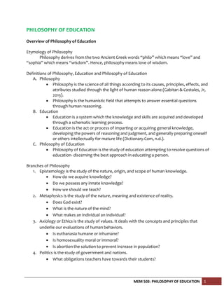 MEM 503: PHILOSOPHY OF EDUCATION 1
PHILOSOPHY OF EDUCATION
Overview of Philosophy of Education
Etymology of Philosophy
Philosophy derives from the two Ancient Greek words “philo” which means “love” and
“sophia” which means “wisdom”. Hence, philosophy means love of wisdom.
Definitions of Philosophy, Education and Philosophy of Education
A. Philosophy
 Philosophy is the science of all things according to its causes, principles, effects, and
attributes studied through the light of human reason alone (Gabitan & Costales, Jr,
2013).
 Philosophy is the humanistic field that attempts to answer essential questions
through human reasoning.
B. Education
 Education is a system which the knowledge and skills are acquired and developed
through a schematic learning process.
 Education is the act or process of imparting or acquiring general knowledge,
developing the powers of reasoning and judgment, and generally preparing oneself
or others intellectually for mature life (Dictionary.Com, n.d.).
C. Philosophy of Education
 Philosophy of Education is the study of education attempting to resolve questions of
education- discerning the best approach in educating a person.
Branches of Philosophy
1. Epistemology is the study of the nature, origin, and scope of human knowledge.
 How do we acquire knowledge?
 Do we possess any innate knowledge?
 How we should we teach?
2. Metaphysics is the study of the nature, meaning and existence of reality.
 Does God exist?
 What is the nature of the mind?
 What makes an individual an individual?
3. Axiology or Ethics is the study of values. It deals with the concepts and principles that
underlie our evaluations of human behaviors.
 Is euthanasia humane or inhumane?
 Is homosexuality moral or immoral?
 Is abortion the solution to prevent increase in population?
4. Politics is the study of government and nations.
 What obligations teachers have towards their students?
 