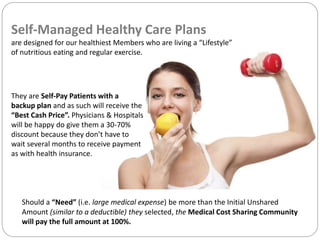 Self-Managed Healthy Care Plans
are designed for our healthiest Members who are living a “Lifestyle”
of nutritious eating and regular exercise.
They are Self-Pay Patients with a
backup plan and as such will receive the
“Best Cash Price”. Physicians & Hospitals
will be happy do give them a 30-70%
discount because they don’t have to
wait several months to receive payment
as with health insurance.
Should a “Need” (i.e. large medical expense) be more than the Initial Unshared
Amount (similar to a deductible) they selected, the Medical Cost Sharing Community
will pay the full amount at 100%.
 