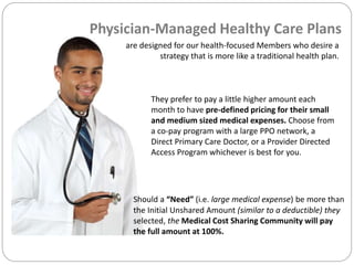 are designed for our health-focused Members who desire a
strategy that is more like a traditional health plan.
They prefer to pay a little higher amount each
month to have pre-defined pricing for their small
and medium sized medical expenses. Choose from
a co-pay program with a large PPO network, a
Direct Primary Care Doctor, or a Provider Directed
Access Program whichever is best for you.
Should a “Need” (i.e. large medical expense) be more than
the Initial Unshared Amount (similar to a deductible) they
selected, the Medical Cost Sharing Community will pay
the full amount at 100%.
Physician-Managed Healthy Care Plans
 