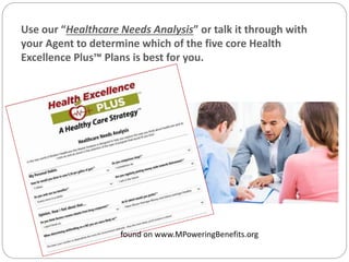 found on www.MPoweringBenefits.org
Use our “Healthcare Needs Analysis” or talk it through with
your Agent to determine which of the five core Health
Excellence Plus™ Plans is best for you.
 
