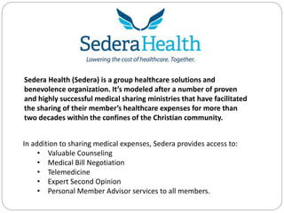 Sedera Health (Sedera) is a group healthcare solutions and
benevolence organization. It’s modeled after a number of proven
and highly successful medical sharing ministries that have facilitated
the sharing of their member’s healthcare expenses for more than
two decades within the confines of the Christian community.
In addition to sharing medical expenses, Sedera provides access to:
• Valuable Counseling
• Medical Bill Negotiation
• Telemedicine
• Expert Second Opinion
• Personal Member Advisor services to all members.
 